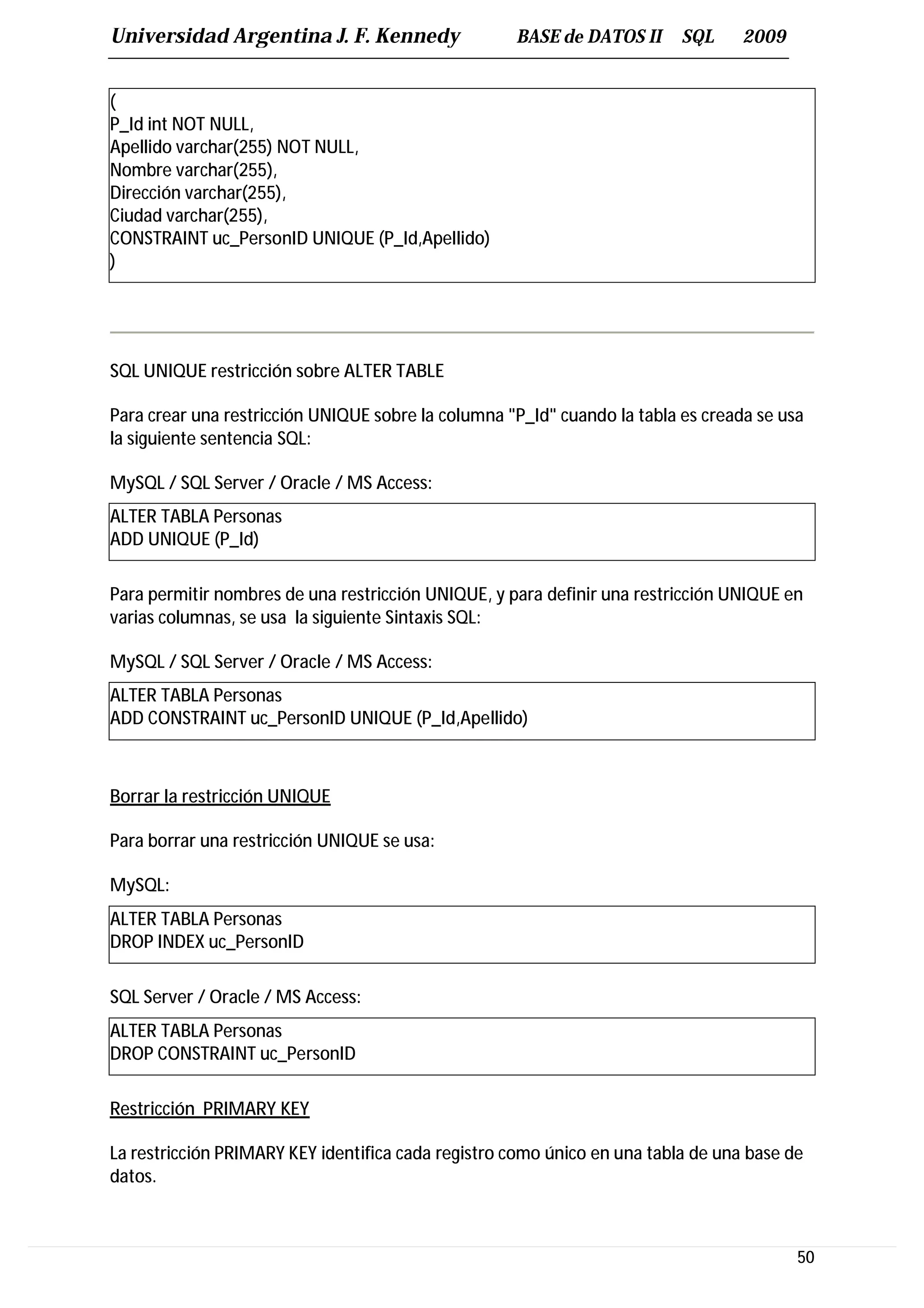 Universidad Argentina J. F. Kennedy                 BASE de DATOS II      SQL     2009


(
P_Id int NOT NULL,
Apellido varchar(255) NOT NULL,
Nombre varchar(255),
Dirección varchar(255),
Ciudad varchar(255),
CONSTRAINT uc_PersonID UNIQUE (P_Id,Apellido)
)




SQL UNIQUE restricción sobre ALTER TABLE

Para crear una restricción UNIQUE sobre la columna "P_Id" cuando la tabla es creada se usa
la siguiente sentencia SQL:

MySQL / SQL Server / Oracle / MS Access:
ALTER TABLA Personas
ADD UNIQUE (P_Id)

Para permitir nombres de una restricción UNIQUE, y para definir una restricción UNIQUE en
varias columnas, se usa la siguiente Sintaxis SQL:

MySQL / SQL Server / Oracle / MS Access:
ALTER TABLA Personas
ADD CONSTRAINT uc_PersonID UNIQUE (P_Id,Apellido)



Borrar la restricción UNIQUE

Para borrar una restricción UNIQUE se usa:

MySQL:
ALTER TABLA Personas
DROP INDEX uc_PersonID

SQL Server / Oracle / MS Access:
ALTER TABLA Personas
DROP CONSTRAINT uc_PersonID

Restricción PRIMARY KEY

La restricción PRIMARY KEY identifica cada registro como único en una tabla de una base de
datos.



                                                                                         50
 
