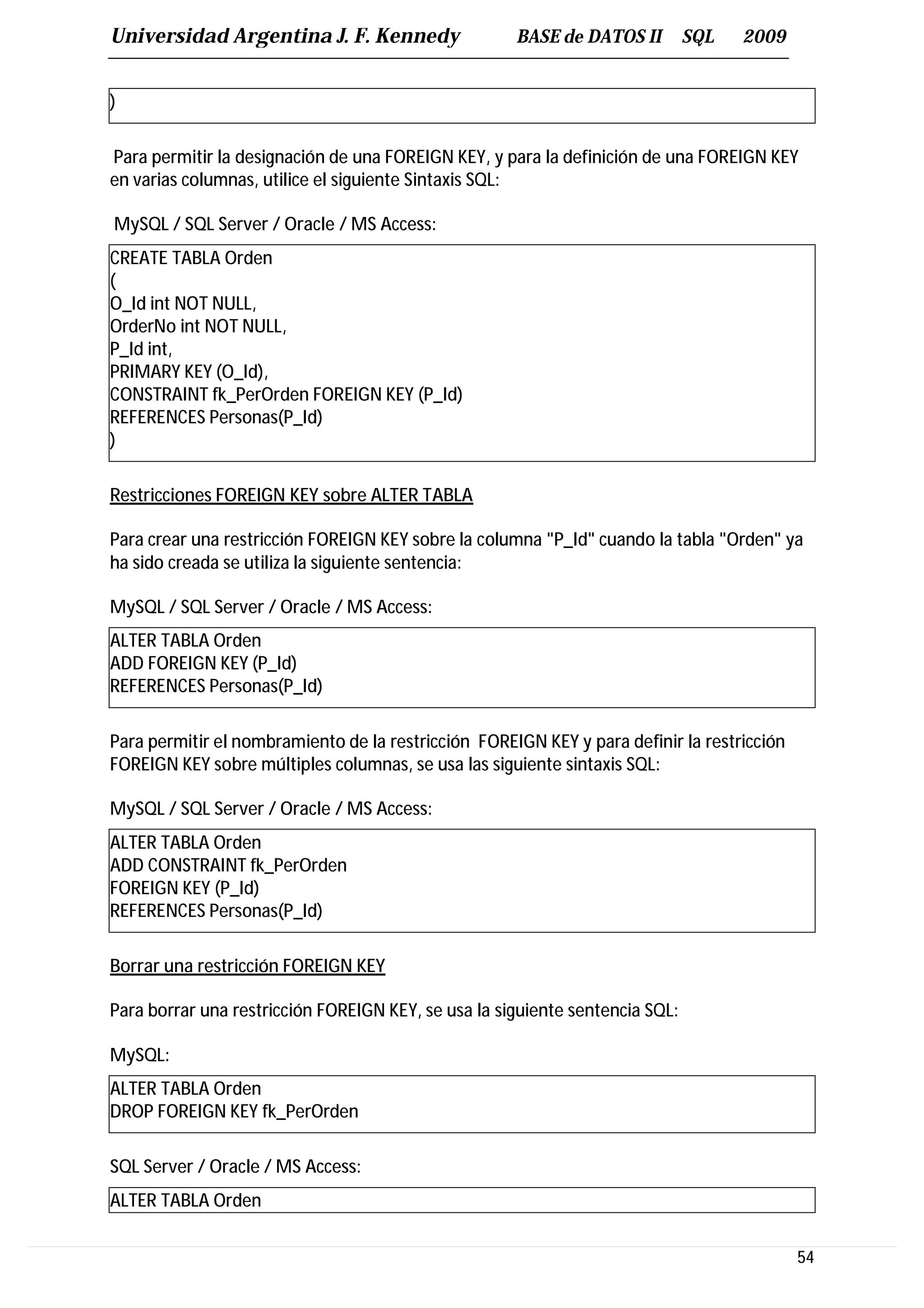 Universidad Argentina J. F. Kennedy                  BASE de DATOS II         SQL   2009


)

Para permitir la designación de una FOREIGN KEY, y para la definición de una FOREIGN KEY
en varias columnas, utilice el siguiente Sintaxis SQL:

MySQL / SQL Server / Oracle / MS Access:
CREATE TABLA Orden
(
O_Id int NOT NULL,
OrderNo int NOT NULL,
P_Id int,
PRIMARY KEY (O_Id),
CONSTRAINT fk_PerOrden FOREIGN KEY (P_Id)
REFERENCES Personas(P_Id)
)

Restricciones FOREIGN KEY sobre ALTER TABLA

Para crear una restricción FOREIGN KEY sobre la columna "P_Id" cuando la tabla "Orden" ya
ha sido creada se utiliza la siguiente sentencia:

MySQL / SQL Server / Oracle / MS Access:
ALTER TABLA Orden
ADD FOREIGN KEY (P_Id)
REFERENCES Personas(P_Id)

Para permitir el nombramiento de la restricción FOREIGN KEY y para definir la restricción
FOREIGN KEY sobre múltiples columnas, se usa las siguiente sintaxis SQL:

MySQL / SQL Server / Oracle / MS Access:
ALTER TABLA Orden
ADD CONSTRAINT fk_PerOrden
FOREIGN KEY (P_Id)
REFERENCES Personas(P_Id)

Borrar una restricción FOREIGN KEY

Para borrar una restricción FOREIGN KEY, se usa la siguiente sentencia SQL:

MySQL:
ALTER TABLA Orden
DROP FOREIGN KEY fk_PerOrden

SQL Server / Oracle / MS Access:
ALTER TABLA Orden


                                                                                            54
 