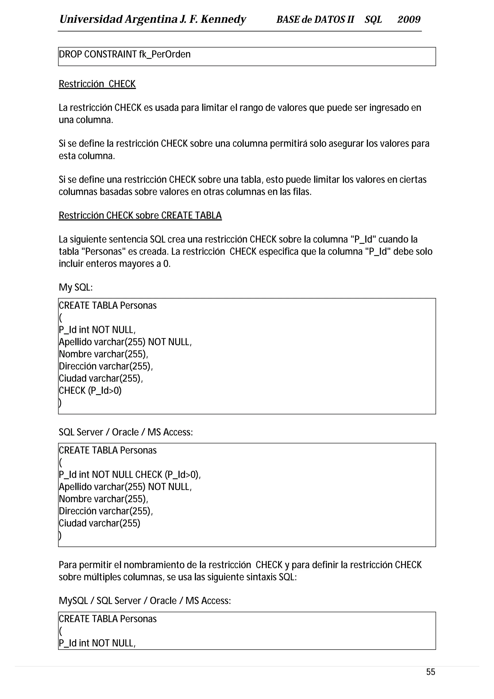 Universidad Argentina J. F. Kennedy                   BASE de DATOS II       SQL     2009


DROP CONSTRAINT fk_PerOrden

Restricción CHECK

La restricción CHECK es usada para limitar el rango de valores que puede ser ingresado en
una columna.

Si se define la restricción CHECK sobre una columna permitirá solo asegurar los valores para
esta columna.

Si se define una restricción CHECK sobre una tabla, esto puede limitar los valores en ciertas
columnas basadas sobre valores en otras columnas en las filas.

Restricción CHECK sobre CREATE TABLA

La siguiente sentencia SQL crea una restricción CHECK sobre la columna "P_Id" cuando la
tabla "Personas" es creada. La restricción CHECK especifica que la columna "P_Id" debe solo
incluir enteros mayores a 0.

My SQL:
CREATE TABLA Personas
(
P_Id int NOT NULL,
Apellido varchar(255) NOT NULL,
Nombre varchar(255),
Dirección varchar(255),
Ciudad varchar(255),
CHECK (P_Id>0)
)

SQL Server / Oracle / MS Access:
CREATE TABLA Personas
(
P_Id int NOT NULL CHECK (P_Id>0),
Apellido varchar(255) NOT NULL,
Nombre varchar(255),
Dirección varchar(255),
Ciudad varchar(255)
)

Para permitir el nombramiento de la restricción CHECK y para definir la restricción CHECK
sobre múltiples columnas, se usa las siguiente sintaxis SQL:

MySQL / SQL Server / Oracle / MS Access:
CREATE TABLA Personas
(
P_Id int NOT NULL,

                                                                                            55
 