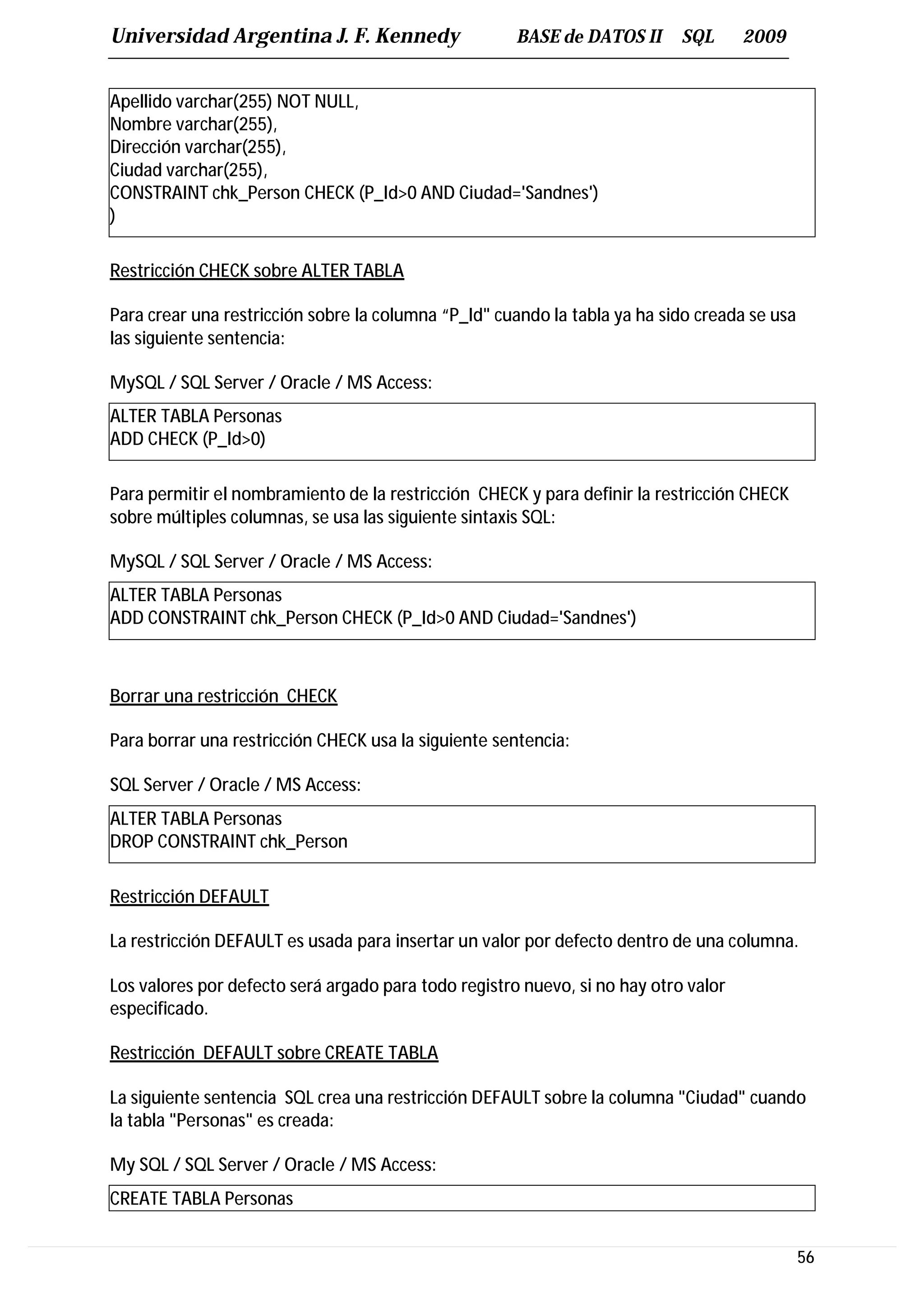 Universidad Argentina J. F. Kennedy                   BASE de DATOS II      SQL      2009


Apellido varchar(255) NOT NULL,
Nombre varchar(255),
Dirección varchar(255),
Ciudad varchar(255),
CONSTRAINT chk_Person CHECK (P_Id>0 AND Ciudad='Sandnes')
)

Restricción CHECK sobre ALTER TABLA

Para crear una restricción sobre la columna “P_Id" cuando la tabla ya ha sido creada se usa
las siguiente sentencia:

MySQL / SQL Server / Oracle / MS Access:
ALTER TABLA Personas
ADD CHECK (P_Id>0)

Para permitir el nombramiento de la restricción CHECK y para definir la restricción CHECK
sobre múltiples columnas, se usa las siguiente sintaxis SQL:

MySQL / SQL Server / Oracle / MS Access:
ALTER TABLA Personas
ADD CONSTRAINT chk_Person CHECK (P_Id>0 AND Ciudad='Sandnes')



Borrar una restricción CHECK

Para borrar una restricción CHECK usa la siguiente sentencia:

SQL Server / Oracle / MS Access:
ALTER TABLA Personas
DROP CONSTRAINT chk_Person

Restricción DEFAULT

La restricción DEFAULT es usada para insertar un valor por defecto dentro de una columna.

Los valores por defecto será argado para todo registro nuevo, si no hay otro valor
especificado.

Restricción DEFAULT sobre CREATE TABLA

La siguiente sentencia SQL crea una restricción DEFAULT sobre la columna "Ciudad" cuando
la tabla "Personas" es creada:

My SQL / SQL Server / Oracle / MS Access:
CREATE TABLA Personas


                                                                                              56
 