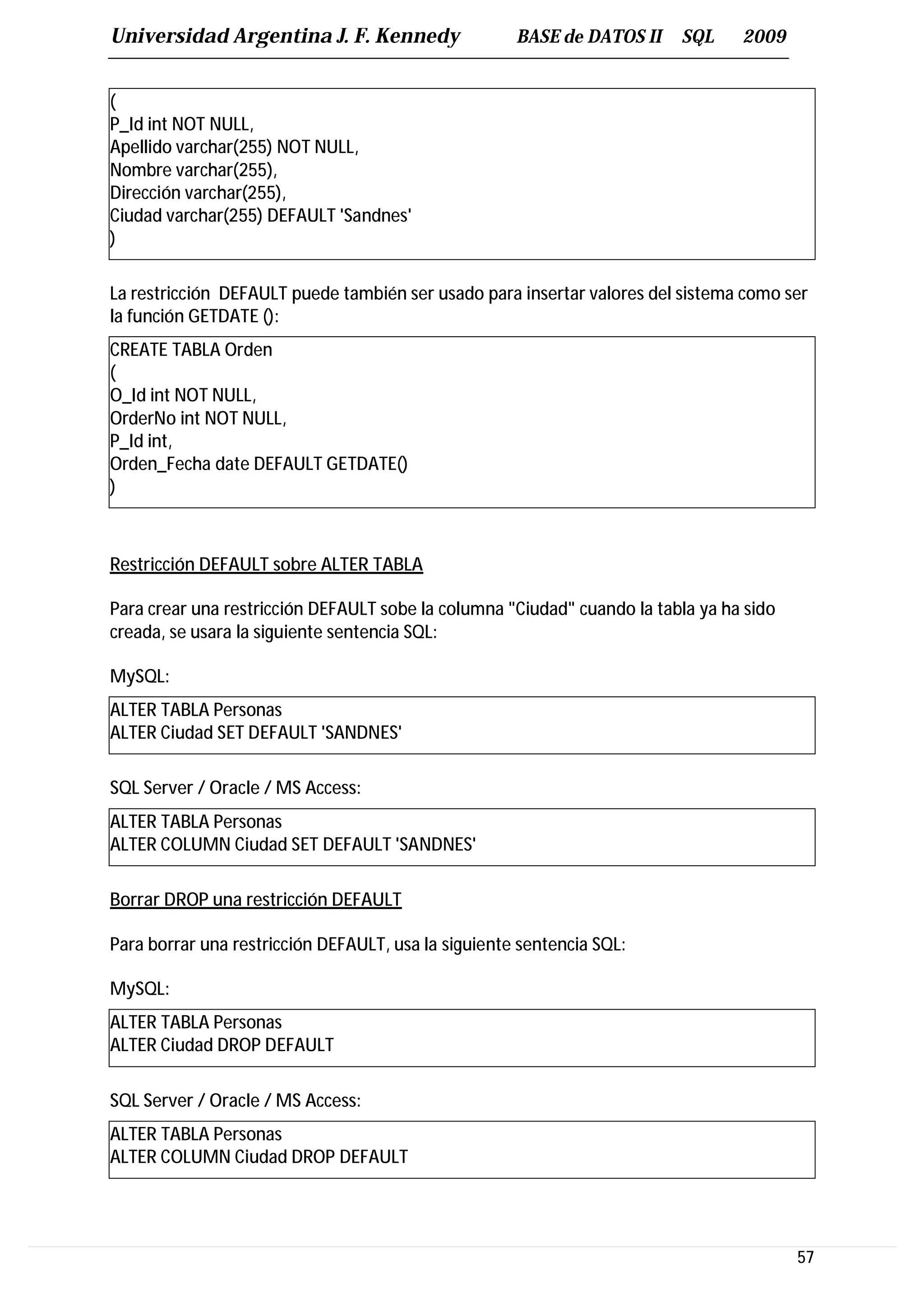Universidad Argentina J. F. Kennedy                  BASE de DATOS II    SQL     2009


(
P_Id int NOT NULL,
Apellido varchar(255) NOT NULL,
Nombre varchar(255),
Dirección varchar(255),
Ciudad varchar(255) DEFAULT 'Sandnes'
)

La restricción DEFAULT puede también ser usado para insertar valores del sistema como ser
la función GETDATE ():
CREATE TABLA Orden
(
O_Id int NOT NULL,
OrderNo int NOT NULL,
P_Id int,
Orden_Fecha date DEFAULT GETDATE()
)



Restricción DEFAULT sobre ALTER TABLA

Para crear una restricción DEFAULT sobe la columna "Ciudad" cuando la tabla ya ha sido
creada, se usara la siguiente sentencia SQL:

MySQL:
ALTER TABLA Personas
ALTER Ciudad SET DEFAULT 'SANDNES'

SQL Server / Oracle / MS Access:
ALTER TABLA Personas
ALTER COLUMN Ciudad SET DEFAULT 'SANDNES'

Borrar DROP una restricción DEFAULT

Para borrar una restricción DEFAULT, usa la siguiente sentencia SQL:

MySQL:
ALTER TABLA Personas
ALTER Ciudad DROP DEFAULT

SQL Server / Oracle / MS Access:
ALTER TABLA Personas
ALTER COLUMN Ciudad DROP DEFAULT




                                                                                         57
 