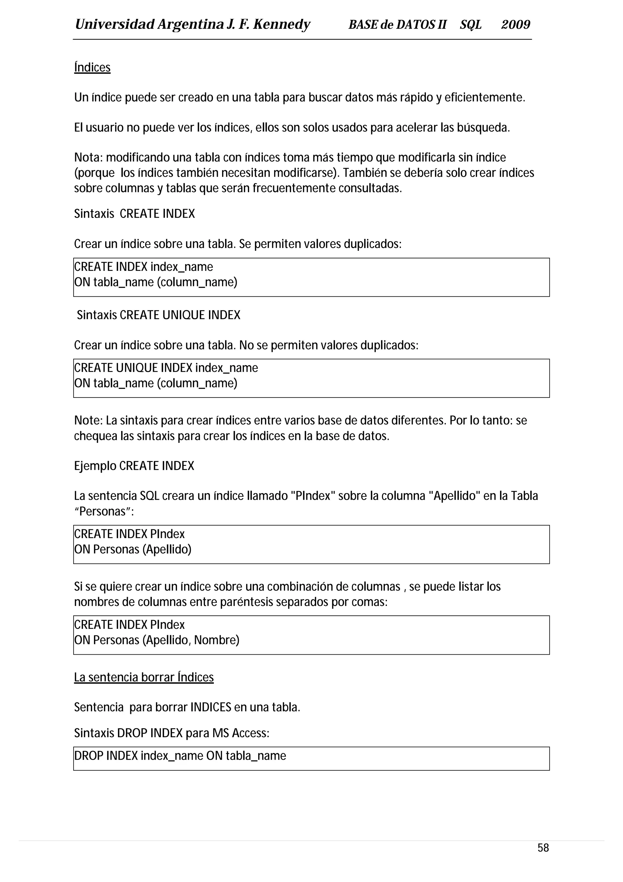 Universidad Argentina J. F. Kennedy                    BASE de DATOS II       SQL     2009


Índices

Un índice puede ser creado en una tabla para buscar datos más rápido y eficientemente.

El usuario no puede ver los índices, ellos son solos usados para acelerar las búsqueda.

Nota: modificando una tabla con índices toma más tiempo que modificarla sin índice
(porque los índices también necesitan modificarse). También se debería solo crear índices
sobre columnas y tablas que serán frecuentemente consultadas.

Sintaxis CREATE INDEX

Crear un índice sobre una tabla. Se permiten valores duplicados:
CREATE INDEX index_name
ON tabla_name (column_name)

Sintaxis CREATE UNIQUE INDEX

Crear un índice sobre una tabla. No se permiten valores duplicados:
CREATE UNIQUE INDEX index_name
ON tabla_name (column_name)

Note: La sintaxis para crear índices entre varios base de datos diferentes. Por lo tanto: se
chequea las sintaxis para crear los índices en la base de datos.

Ejemplo CREATE INDEX

La sentencia SQL creara un índice llamado "PIndex" sobre la columna "Apellido" en la Tabla
“Personas”:
CREATE INDEX PIndex
ON Personas (Apellido)

Si se quiere crear un índice sobre una combinación de columnas , se puede listar los
nombres de columnas entre paréntesis separados por comas:
CREATE INDEX PIndex
ON Personas (Apellido, Nombre)

La sentencia borrar Índices

Sentencia para borrar INDICES en una tabla.

Sintaxis DROP INDEX para MS Access:
DROP INDEX index_name ON tabla_name




                                                                                               58
 