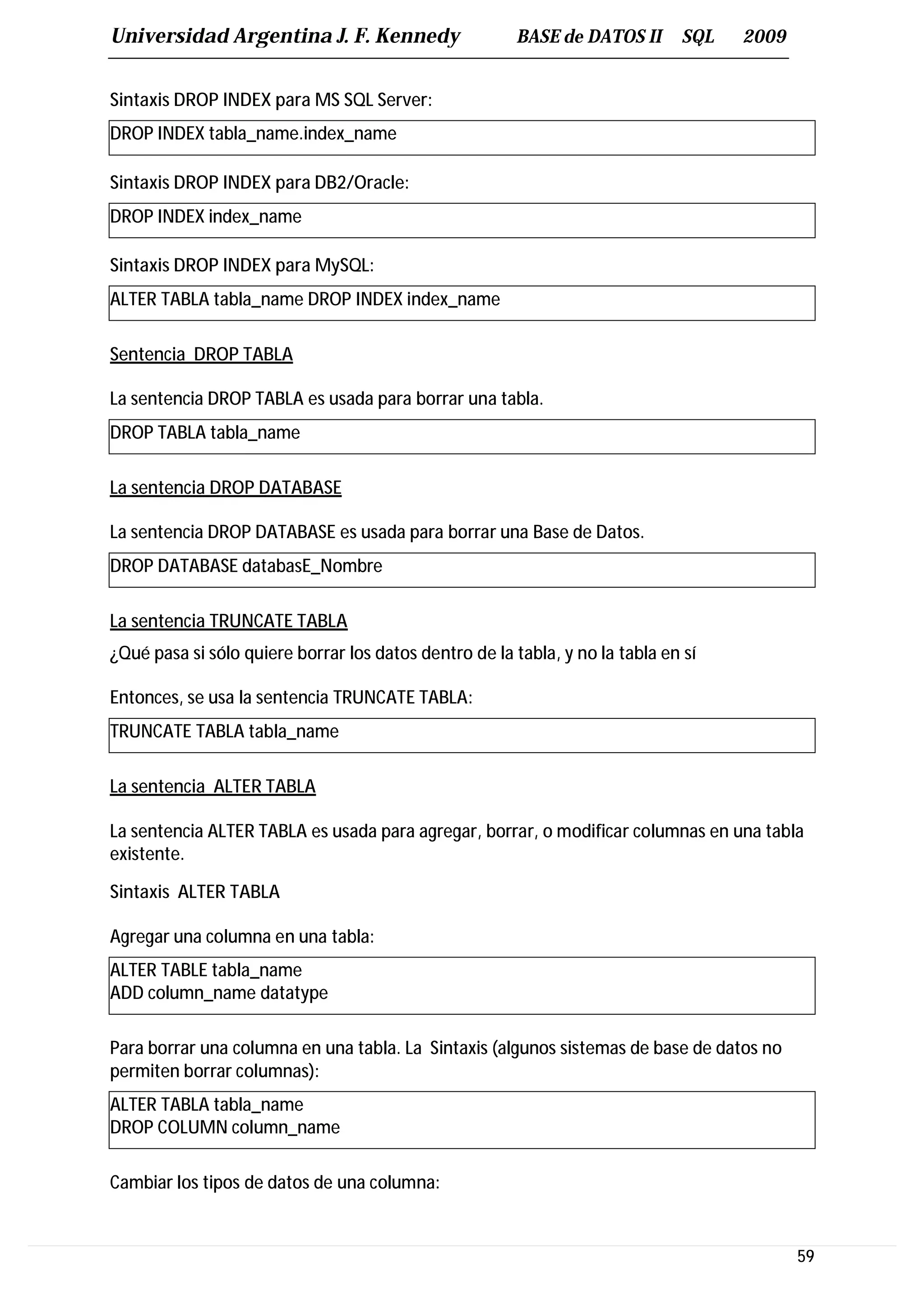 Universidad Argentina J. F. Kennedy                     BASE de DATOS II       SQL   2009


Sintaxis DROP INDEX para MS SQL Server:
DROP INDEX tabla_name.index_name

Sintaxis DROP INDEX para DB2/Oracle:
DROP INDEX index_name

Sintaxis DROP INDEX para MySQL:
ALTER TABLA tabla_name DROP INDEX index_name

Sentencia DROP TABLA

La sentencia DROP TABLA es usada para borrar una tabla.
DROP TABLA tabla_name

La sentencia DROP DATABASE

La sentencia DROP DATABASE es usada para borrar una Base de Datos.
DROP DATABASE databasE_Nombre

La sentencia TRUNCATE TABLA
¿Qué pasa si sólo quiere borrar los datos dentro de la tabla, y no la tabla en sí

Entonces, se usa la sentencia TRUNCATE TABLA:
TRUNCATE TABLA tabla_name

La sentencia ALTER TABLA

La sentencia ALTER TABLA es usada para agregar, borrar, o modificar columnas en una tabla
existente.

Sintaxis ALTER TABLA

Agregar una columna en una tabla:
ALTER TABLE tabla_name
ADD column_name datatype

Para borrar una columna en una tabla. La Sintaxis (algunos sistemas de base de datos no
permiten borrar columnas):
ALTER TABLA tabla_name
DROP COLUMN column_name

Cambiar los tipos de datos de una columna:


                                                                                            59
 