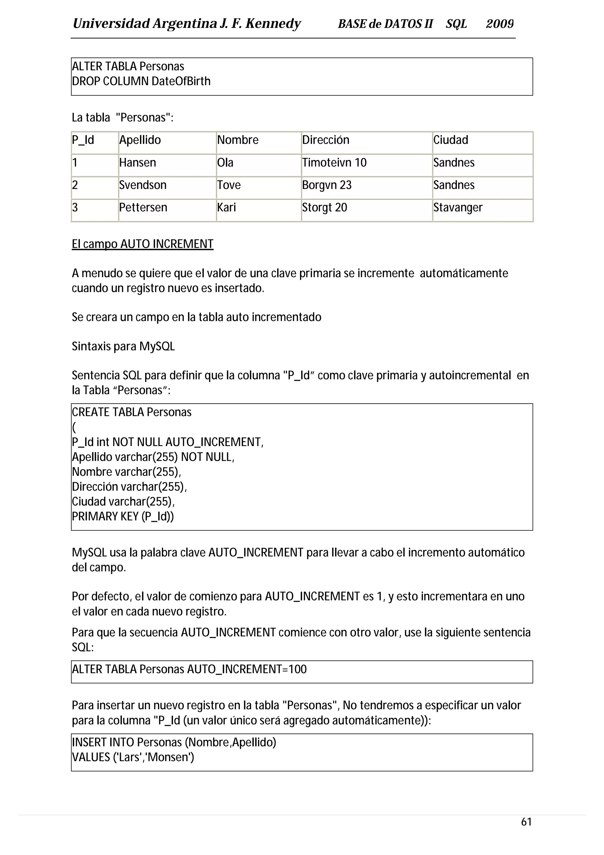 Universidad Argentina J. F. Kennedy                  BASE de DATOS II      SQL       2009


ALTER TABLA Personas
DROP COLUMN DateOfBirth

La tabla "Personas":
P_Id     Apellido            Nombre           Dirección                  Ciudad
1        Hansen              Ola              Timoteivn 10               Sandnes
2        Svendson            Tove             Borgvn 23                  Sandnes
3        Pettersen           Kari             Storgt 20                  Stavanger


El campo AUTO INCREMENT

A menudo se quiere que el valor de una clave primaria se incremente automáticamente
cuando un registro nuevo es insertado.

Se creara un campo en la tabla auto incrementado

Sintaxis para MySQL

Sentencia SQL para definir que la columna "P_Id” como clave primaria y autoincremental en
la Tabla “Personas”:
CREATE TABLA Personas
(
P_Id int NOT NULL AUTO_INCREMENT,
Apellido varchar(255) NOT NULL,
Nombre varchar(255),
Dirección varchar(255),
Ciudad varchar(255),
PRIMARY KEY (P_Id))

MySQL usa la palabra clave AUTO_INCREMENT para llevar a cabo el incremento automático
del campo.

Por defecto, el valor de comienzo para AUTO_INCREMENT es 1, y esto incrementara en uno
el valor en cada nuevo registro.
Para que la secuencia AUTO_INCREMENT comience con otro valor, use la siguiente sentencia
SQL:
ALTER TABLA Personas AUTO_INCREMENT=100

Para insertar un nuevo registro en la tabla "Personas", No tendremos a especificar un valor
para la columna "P_Id (un valor único será agregado automáticamente)):
INSERT INTO Personas (Nombre,Apellido)
VALUES ('Lars','Monsen')




                                                                                            61
 