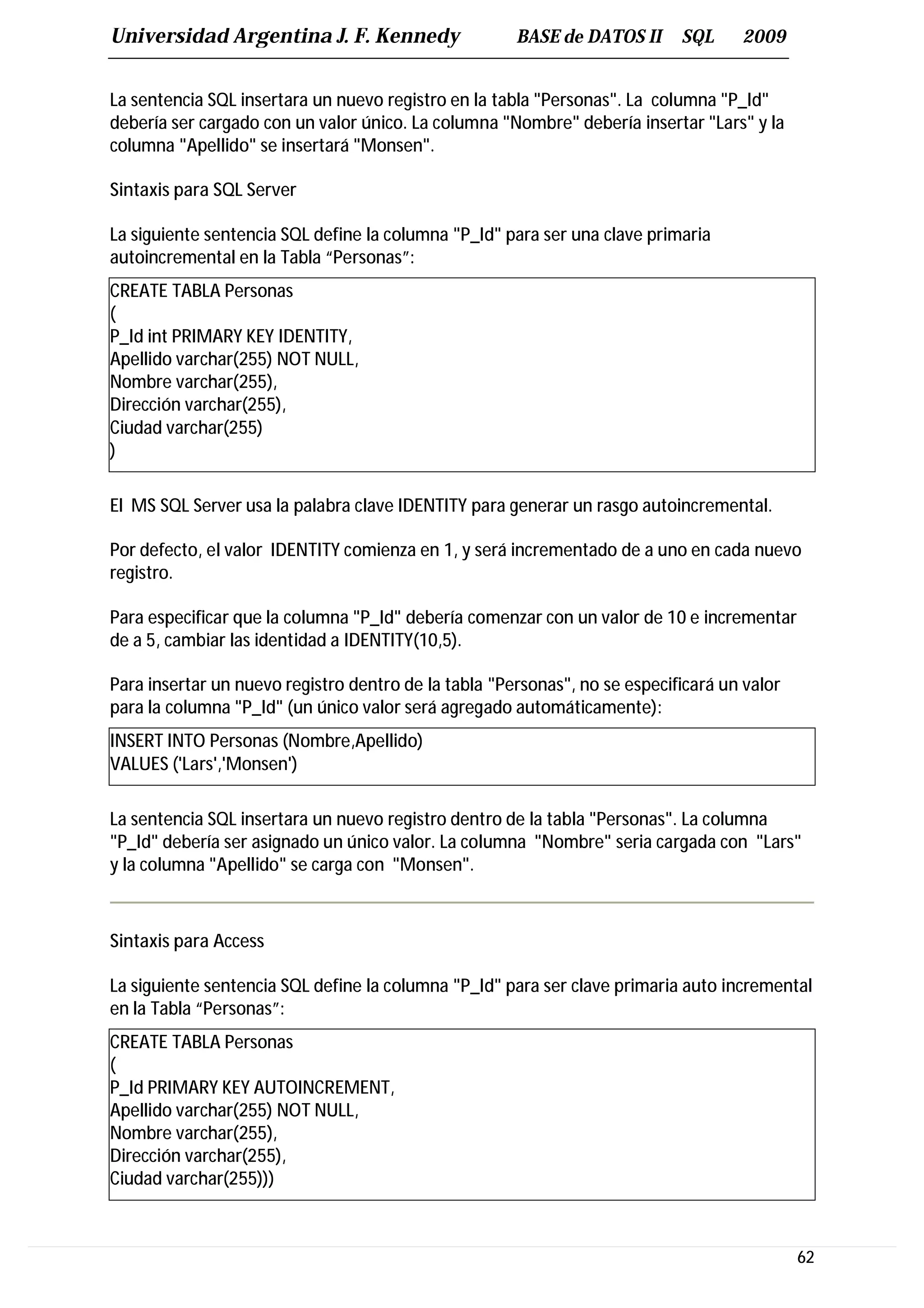 Universidad Argentina J. F. Kennedy                   BASE de DATOS II      SQL     2009


La sentencia SQL insertara un nuevo registro en la tabla "Personas". La columna "P_Id"
debería ser cargado con un valor único. La columna "Nombre" debería insertar "Lars" y la
columna "Apellido" se insertará "Monsen".

Sintaxis para SQL Server

La siguiente sentencia SQL define la columna "P_Id" para ser una clave primaria
autoincremental en la Tabla “Personas”:
CREATE TABLA Personas
(
P_Id int PRIMARY KEY IDENTITY,
Apellido varchar(255) NOT NULL,
Nombre varchar(255),
Dirección varchar(255),
Ciudad varchar(255)
)

El MS SQL Server usa la palabra clave IDENTITY para generar un rasgo autoincremental.

Por defecto, el valor IDENTITY comienza en 1, y será incrementado de a uno en cada nuevo
registro.

Para especificar que la columna "P_Id" debería comenzar con un valor de 10 e incrementar
de a 5, cambiar las identidad a IDENTITY(10,5).

Para insertar un nuevo registro dentro de la tabla "Personas", no se especificará un valor
para la columna "P_Id" (un único valor será agregado automáticamente):
INSERT INTO Personas (Nombre,Apellido)
VALUES ('Lars','Monsen')

La sentencia SQL insertara un nuevo registro dentro de la tabla "Personas". La columna
"P_Id" debería ser asignado un único valor. La columna "Nombre" seria cargada con "Lars"
y la columna "Apellido" se carga con "Monsen".



Sintaxis para Access

La siguiente sentencia SQL define la columna "P_Id" para ser clave primaria auto incremental
en la Tabla “Personas”:
CREATE TABLA Personas
(
P_Id PRIMARY KEY AUTOINCREMENT,
Apellido varchar(255) NOT NULL,
Nombre varchar(255),
Dirección varchar(255),
Ciudad varchar(255)))



                                                                                             62
 