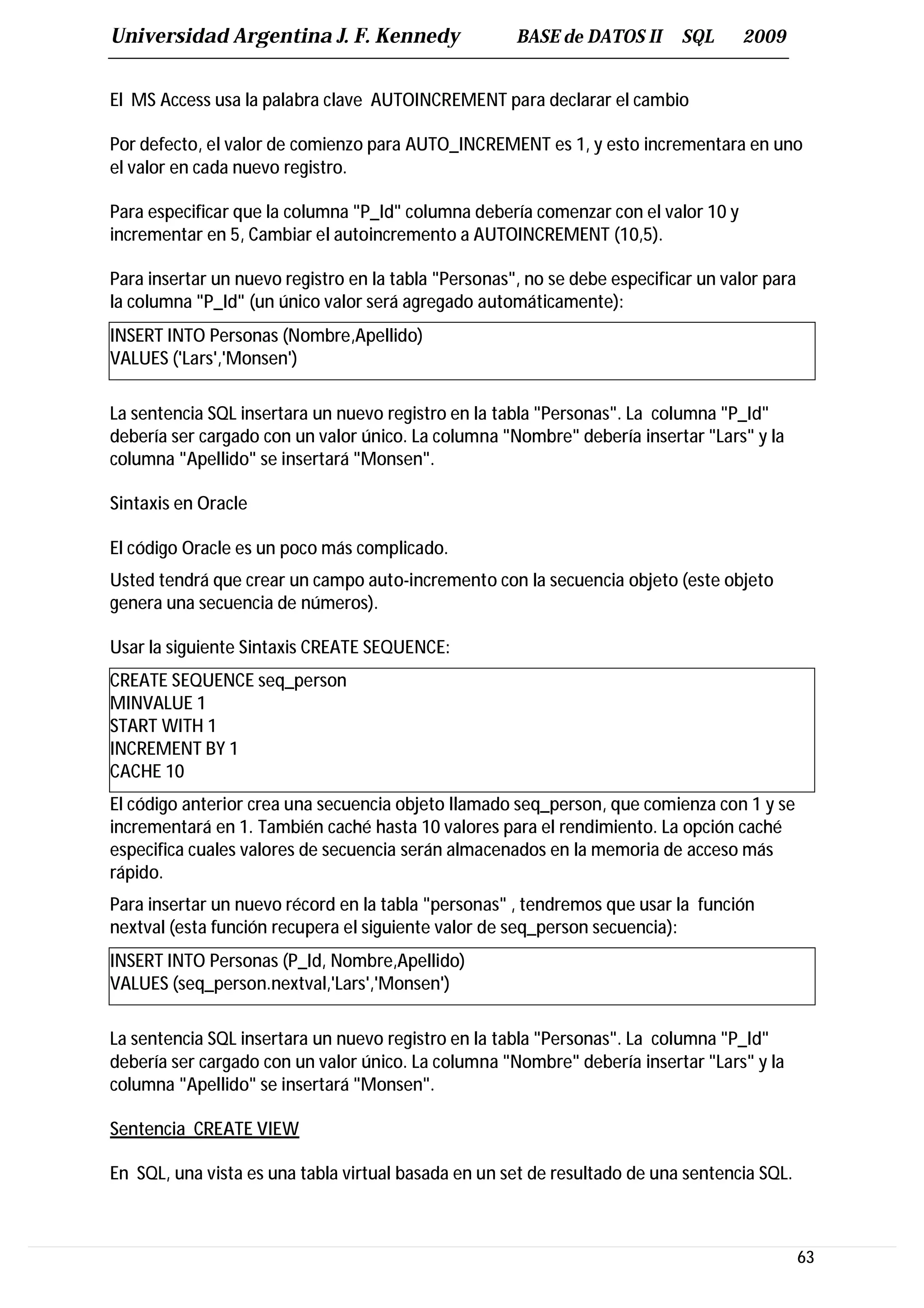 Universidad Argentina J. F. Kennedy                   BASE de DATOS II      SQL     2009


El MS Access usa la palabra clave AUTOINCREMENT para declarar el cambio

Por defecto, el valor de comienzo para AUTO_INCREMENT es 1, y esto incrementara en uno
el valor en cada nuevo registro.

Para especificar que la columna "P_Id" columna debería comenzar con el valor 10 y
incrementar en 5, Cambiar el autoincremento a AUTOINCREMENT (10,5).

Para insertar un nuevo registro en la tabla "Personas", no se debe especificar un valor para
la columna "P_Id" (un único valor será agregado automáticamente):
INSERT INTO Personas (Nombre,Apellido)
VALUES ('Lars','Monsen')

La sentencia SQL insertara un nuevo registro en la tabla "Personas". La columna "P_Id"
debería ser cargado con un valor único. La columna "Nombre" debería insertar "Lars" y la
columna "Apellido" se insertará "Monsen".

Sintaxis en Oracle

El código Oracle es un poco más complicado.
Usted tendrá que crear un campo auto-incremento con la secuencia objeto (este objeto
genera una secuencia de números).

Usar la siguiente Sintaxis CREATE SEQUENCE:
CREATE SEQUENCE seq_person
MINVALUE 1
START WITH 1
INCREMENT BY 1
CACHE 10
El código anterior crea una secuencia objeto llamado seq_person, que comienza con 1 y se
incrementará en 1. También caché hasta 10 valores para el rendimiento. La opción caché
especifica cuales valores de secuencia serán almacenados en la memoria de acceso más
rápido.
Para insertar un nuevo récord en la tabla "personas" , tendremos que usar la función
nextval (esta función recupera el siguiente valor de seq_person secuencia):
INSERT INTO Personas (P_Id, Nombre,Apellido)
VALUES (seq_person.nextval,'Lars','Monsen')

La sentencia SQL insertara un nuevo registro en la tabla "Personas". La columna "P_Id"
debería ser cargado con un valor único. La columna "Nombre" debería insertar "Lars" y la
columna "Apellido" se insertará "Monsen".

Sentencia CREATE VIEW

En SQL, una vista es una tabla virtual basada en un set de resultado de una sentencia SQL.



                                                                                               63
 
