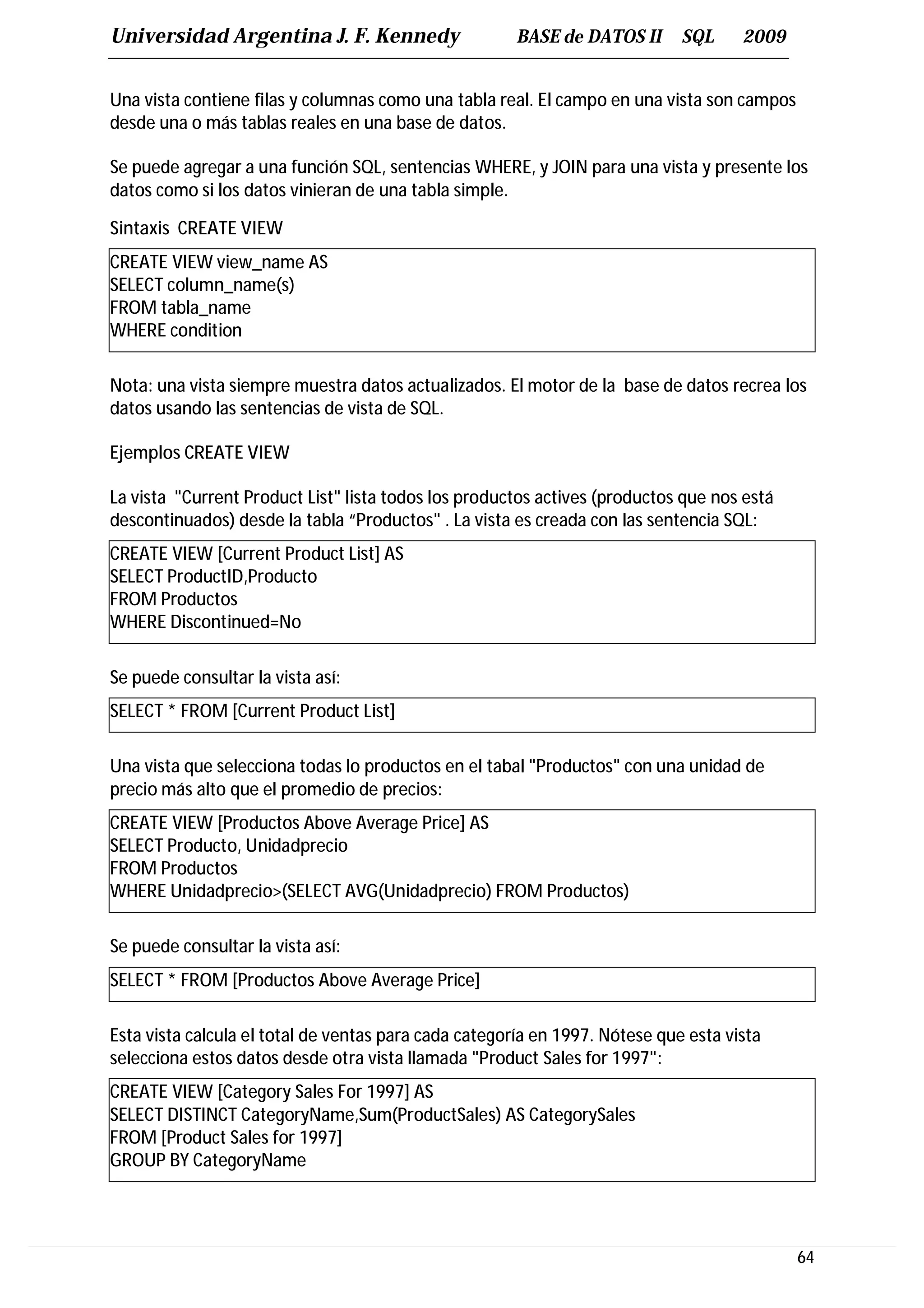 Universidad Argentina J. F. Kennedy                   BASE de DATOS II       SQL     2009


Una vista contiene filas y columnas como una tabla real. El campo en una vista son campos
desde una o más tablas reales en una base de datos.

Se puede agregar a una función SQL, sentencias WHERE, y JOIN para una vista y presente los
datos como si los datos vinieran de una tabla simple.

Sintaxis CREATE VIEW
CREATE VIEW view_name AS
SELECT column_name(s)
FROM tabla_name
WHERE condition

Nota: una vista siempre muestra datos actualizados. El motor de la base de datos recrea los
datos usando las sentencias de vista de SQL.

Ejemplos CREATE VIEW

La vista "Current Product List" lista todos los productos actives (productos que nos está
descontinuados) desde la tabla “Productos" . La vista es creada con las sentencia SQL:
CREATE VIEW [Current Product List] AS
SELECT ProductID,Producto
FROM Productos
WHERE Discontinued=No

Se puede consultar la vista así:
SELECT * FROM [Current Product List]

Una vista que selecciona todas lo productos en el tabal "Productos" con una unidad de
precio más alto que el promedio de precios:
CREATE VIEW [Productos Above Average Price] AS
SELECT Producto, Unidadprecio
FROM Productos
WHERE Unidadprecio>(SELECT AVG(Unidadprecio) FROM Productos)

Se puede consultar la vista así:
SELECT * FROM [Productos Above Average Price]

Esta vista calcula el total de ventas para cada categoría en 1997. Nótese que esta vista
selecciona estos datos desde otra vista llamada "Product Sales for 1997":
CREATE VIEW [Category Sales For 1997] AS
SELECT DISTINCT CategoryName,Sum(ProductSales) AS CategorySales
FROM [Product Sales for 1997]
GROUP BY CategoryName




                                                                                            64
 