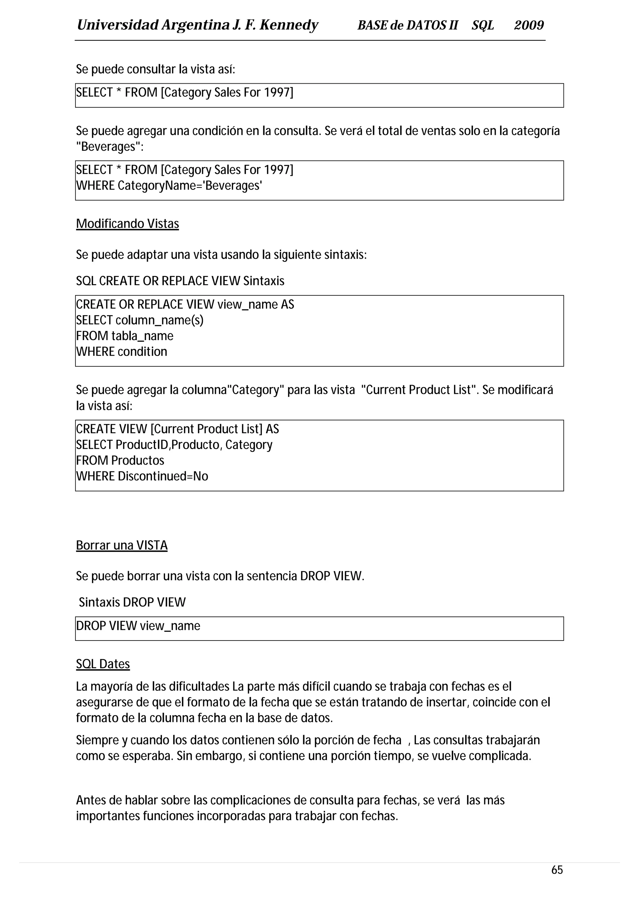 Universidad Argentina J. F. Kennedy                   BASE de DATOS II      SQL     2009


Se puede consultar la vista así:
SELECT * FROM [Category Sales For 1997]

Se puede agregar una condición en la consulta. Se verá el total de ventas solo en la categoría
"Beverages":
SELECT * FROM [Category Sales For 1997]
WHERE CategoryName='Beverages'

Modificando Vistas

Se puede adaptar una vista usando la siguiente sintaxis:

SQL CREATE OR REPLACE VIEW Sintaxis
CREATE OR REPLACE VIEW view_name AS
SELECT column_name(s)
FROM tabla_name
WHERE condition

Se puede agregar la columna"Category" para las vista "Current Product List". Se modificará
la vista así:
CREATE VIEW [Current Product List] AS
SELECT ProductID,Producto, Category
FROM Productos
WHERE Discontinued=No




Borrar una VISTA

Se puede borrar una vista con la sentencia DROP VIEW.

Sintaxis DROP VIEW
DROP VIEW view_name

SQL Dates
La mayoría de las dificultades La parte más difícil cuando se trabaja con fechas es el
asegurarse de que el formato de la fecha que se están tratando de insertar, coincide con el
formato de la columna fecha en la base de datos.
Siempre y cuando los datos contienen sólo la porción de fecha , Las consultas trabajarán
como se esperaba. Sin embargo, si contiene una porción tiempo, se vuelve complicada.


Antes de hablar sobre las complicaciones de consulta para fechas, se verá las más
importantes funciones incorporadas para trabajar con fechas.



                                                                                              65
 
