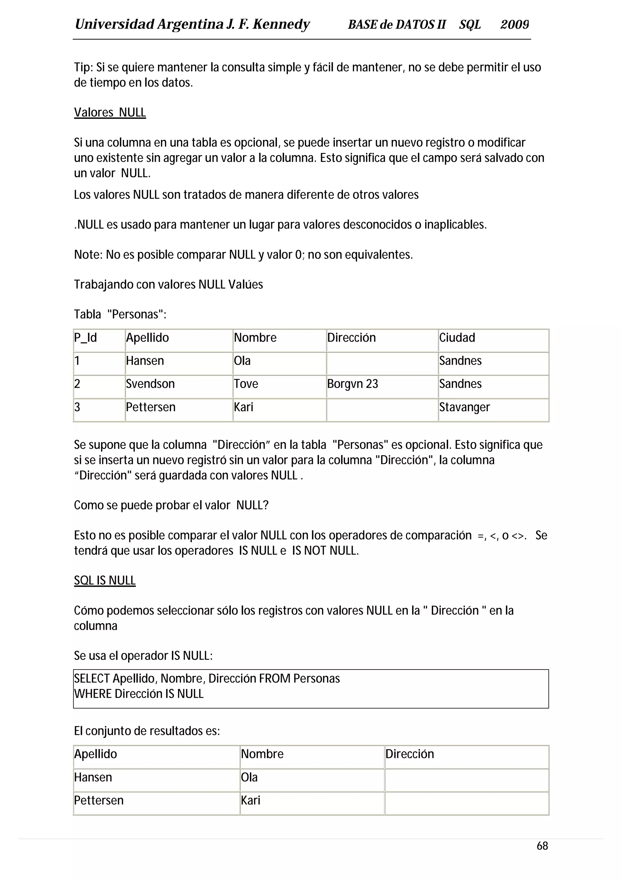 Universidad Argentina J. F. Kennedy                   BASE de DATOS II       SQL      2009


Tip: Si se quiere mantener la consulta simple y fácil de mantener, no se debe permitir el uso
de tiempo en los datos.

Valores NULL

Si una columna en una tabla es opcional, se puede insertar un nuevo registro o modificar
uno existente sin agregar un valor a la columna. Esto significa que el campo será salvado con
un valor NULL.
Los valores NULL son tratados de manera diferente de otros valores

.NULL es usado para mantener un lugar para valores desconocidos o inaplicables.

Note: No es posible comparar NULL y valor 0; no son equivalentes.

Trabajando con valores NULL Valúes

Tabla "Personas":
P_Id        Apellido            Nombre            Dirección               Ciudad
1           Hansen              Ola                                       Sandnes
2           Svendson            Tove              Borgvn 23               Sandnes
3           Pettersen           Kari                                      Stavanger


Se supone que la columna "Dirección” en la tabla "Personas" es opcional. Esto significa que
si se inserta un nuevo registró sin un valor para la columna "Dirección", la columna
“Dirección" será guardada con valores NULL .

Como se puede probar el valor NULL?

Esto no es posible comparar el valor NULL con los operadores de comparación =, <, o <>. Se
tendrá que usar los operadores IS NULL e IS NOT NULL.

SQL IS NULL

Cómo podemos seleccionar sólo los registros con valores NULL en la " Dirección " en la
columna

Se usa el operador IS NULL:
SELECT Apellido, Nombre, Dirección FROM Personas
WHERE Dirección IS NULL

El conjunto de resultados es:
Apellido                         Nombre                       Dirección
Hansen                           Ola
Pettersen                        Kari


                                                                                             68
 