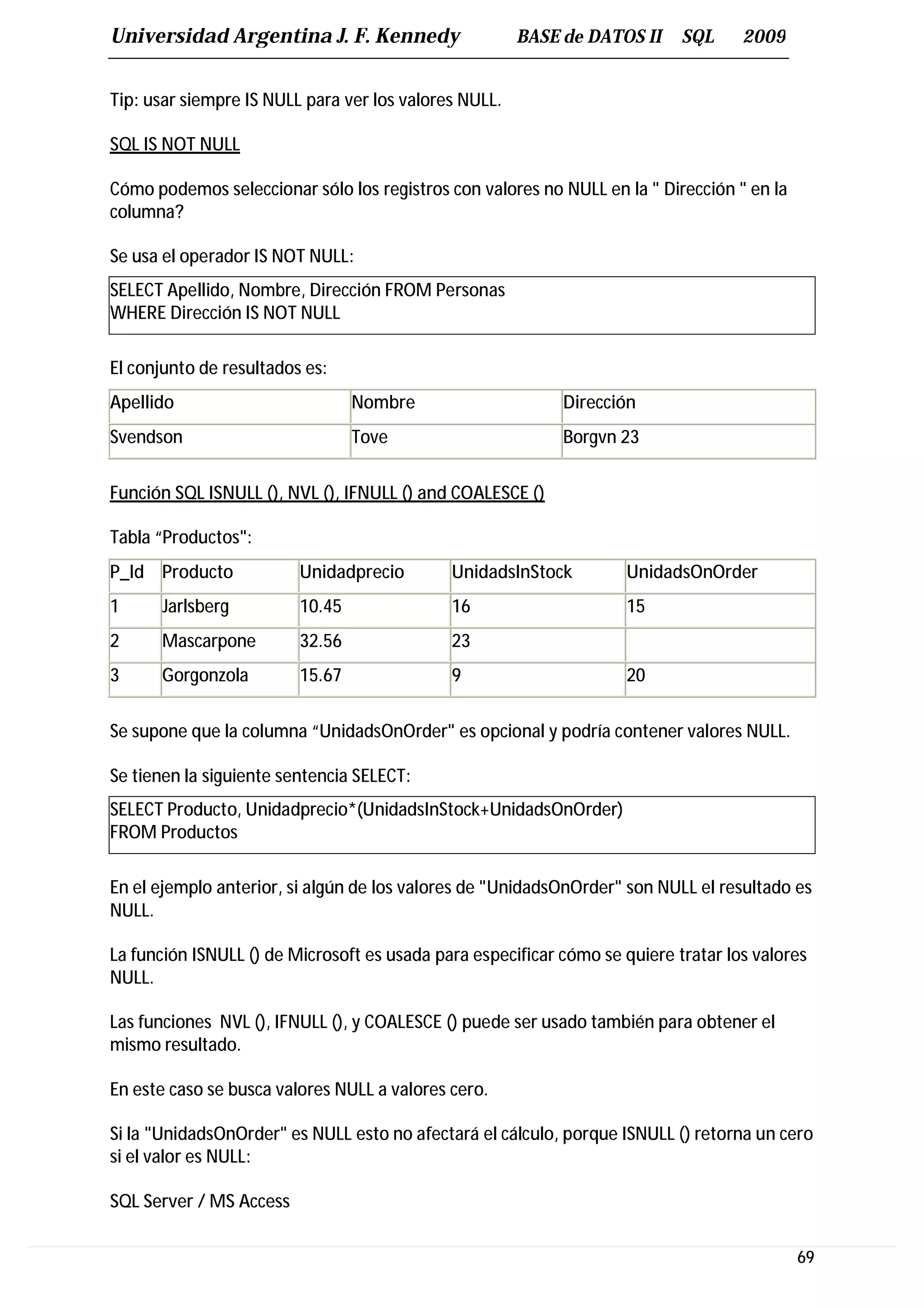 Universidad Argentina J. F. Kennedy                    BASE de DATOS II     SQL     2009


Tip: usar siempre IS NULL para ver los valores NULL.

SQL IS NOT NULL

Cómo podemos seleccionar sólo los registros con valores no NULL en la " Dirección " en la
columna?

Se usa el operador IS NOT NULL:
SELECT Apellido, Nombre, Dirección FROM Personas
WHERE Dirección IS NOT NULL

El conjunto de resultados es:
Apellido                         Nombre                     Dirección
Svendson                         Tove                       Borgvn 23


Función SQL ISNULL (), NVL (), IFNULL () and COALESCE ()

Tabla “Productos":
P_Id Producto            Unidadprecio        UnidadsInStock         UnidadsOnOrder
1     Jarlsberg          10.45               16                     15
2     Mascarpone         32.56               23
3     Gorgonzola         15.67               9                      20


Se supone que la columna “UnidadsOnOrder" es opcional y podría contener valores NULL.

Se tienen la siguiente sentencia SELECT:
SELECT Producto, Unidadprecio*(UnidadsInStock+UnidadsOnOrder)
FROM Productos

En el ejemplo anterior, si algún de los valores de "UnidadsOnOrder" son NULL el resultado es
NULL.

La función ISNULL () de Microsoft es usada para especificar cómo se quiere tratar los valores
NULL.

Las funciones NVL (), IFNULL (), y COALESCE () puede ser usado también para obtener el
mismo resultado.

En este caso se busca valores NULL a valores cero.

Si la "UnidadsOnOrder" es NULL esto no afectará el cálculo, porque ISNULL () retorna un cero
si el valor es NULL:

SQL Server / MS Access

                                                                                            69
 