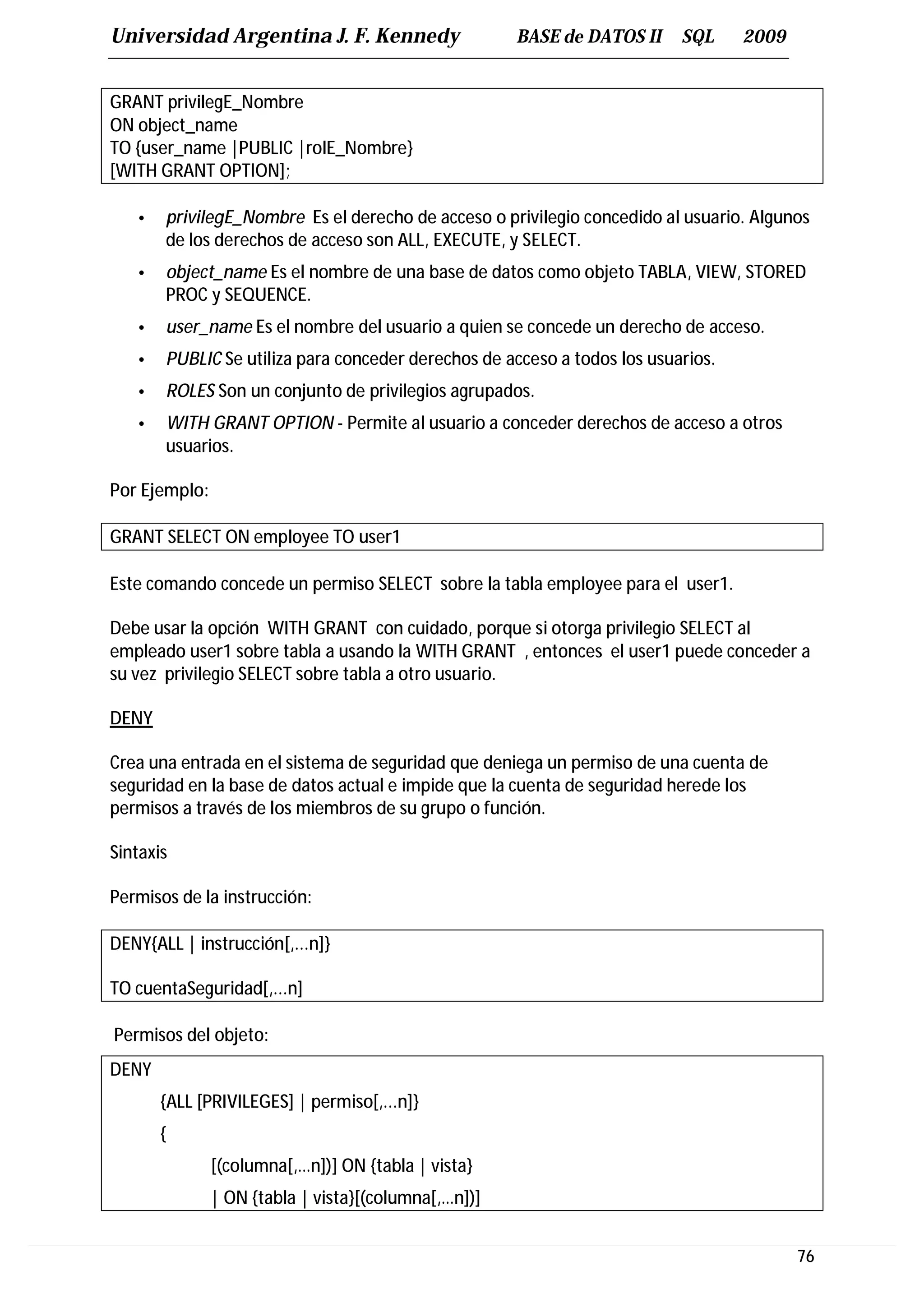 Universidad Argentina J. F. Kennedy                   BASE de DATOS II    SQL     2009


GRANT privilegE_Nombre
ON object_name
TO {user_name |PUBLIC |rolE_Nombre}
[WITH GRANT OPTION];

   •   privilegE_Nombre Es el derecho de acceso o privilegio concedido al usuario. Algunos
       de los derechos de acceso son ALL, EXECUTE, y SELECT.
   •   object_name Es el nombre de una base de datos como objeto TABLA, VIEW, STORED
       PROC y SEQUENCE.
   •   user_name Es el nombre del usuario a quien se concede un derecho de acceso.
   •   PUBLIC Se utiliza para conceder derechos de acceso a todos los usuarios.
   •   ROLES Son un conjunto de privilegios agrupados.
   •   WITH GRANT OPTION - Permite al usuario a conceder derechos de acceso a otros
       usuarios.

Por Ejemplo:

GRANT SELECT ON employee TO user1

Este comando concede un permiso SELECT sobre la tabla employee para el user1.

Debe usar la opción WITH GRANT con cuidado, porque si otorga privilegio SELECT al
empleado user1 sobre tabla a usando la WITH GRANT , entonces el user1 puede conceder a
su vez privilegio SELECT sobre tabla a otro usuario.

DENY

Crea una entrada en el sistema de seguridad que deniega un permiso de una cuenta de
seguridad en la base de datos actual e impide que la cuenta de seguridad herede los
permisos a través de los miembros de su grupo o función.

Sintaxis

Permisos de la instrucción:

DENY{ALL | instrucción[,...n]}

TO cuentaSeguridad[,...n]

Permisos del objeto:
DENY
       {ALL [PRIVILEGES] | permiso[,...n]}
       {
               [(columna[,…n])] ON {tabla | vista}
               | ON {tabla | vista}[(columna[,…n])]


                                                                                         76
 