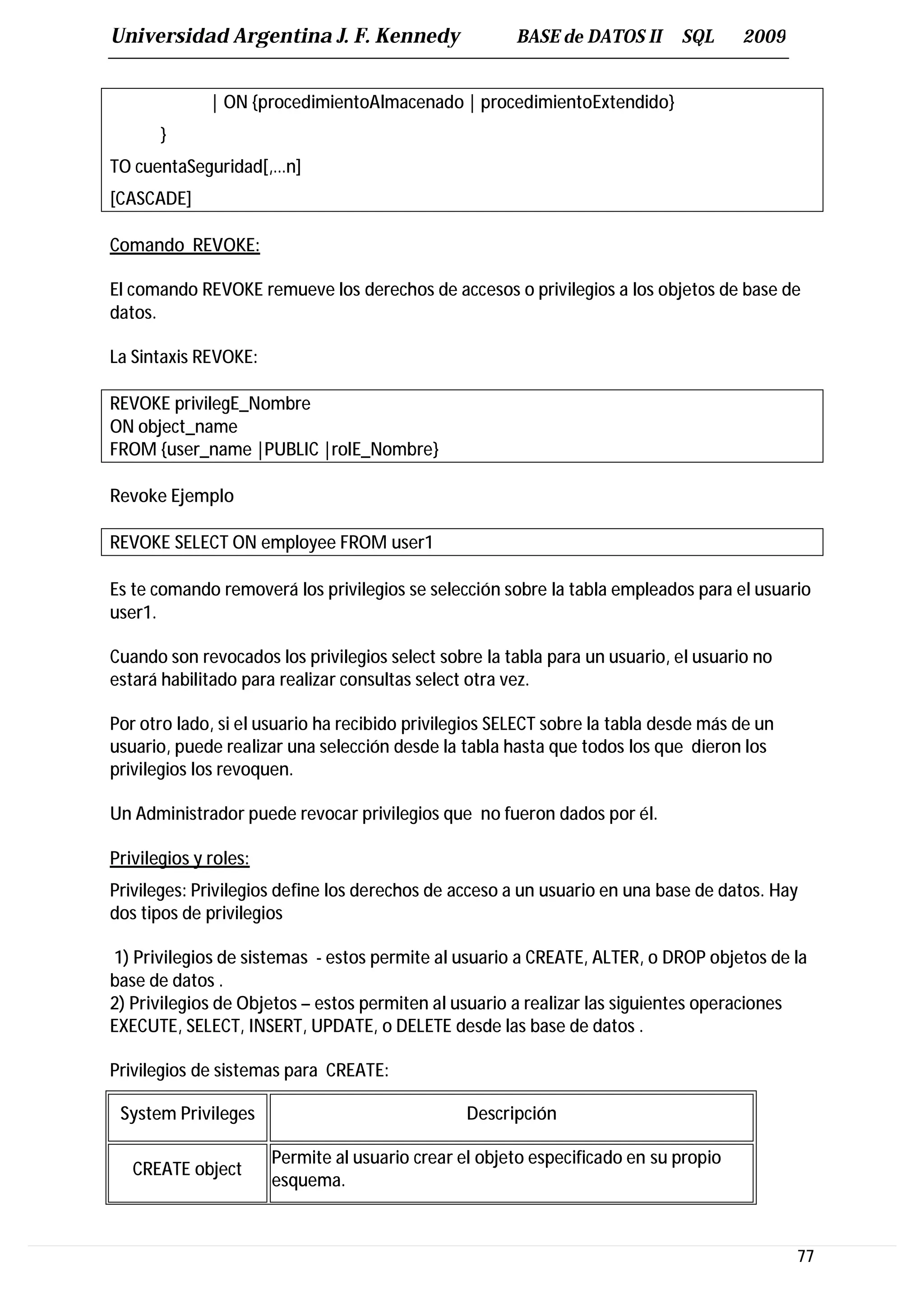 Universidad Argentina J. F. Kennedy                    BASE de DATOS II      SQL      2009


              | ON {procedimientoAlmacenado | procedimientoExtendido}
       }
TO cuentaSeguridad[,…n]
[CASCADE]

Comando REVOKE:

El comando REVOKE remueve los derechos de accesos o privilegios a los objetos de base de
datos.

La Sintaxis REVOKE:

REVOKE privilegE_Nombre
ON object_name
FROM {user_name |PUBLIC |rolE_Nombre}

Revoke Ejemplo

REVOKE SELECT ON employee FROM user1

Es te comando removerá los privilegios se selección sobre la tabla empleados para el usuario
user1.

Cuando son revocados los privilegios select sobre la tabla para un usuario, el usuario no
estará habilitado para realizar consultas select otra vez.

Por otro lado, si el usuario ha recibido privilegios SELECT sobre la tabla desde más de un
usuario, puede realizar una selección desde la tabla hasta que todos los que dieron los
privilegios los revoquen.

Un Administrador puede revocar privilegios que no fueron dados por él.

Privilegios y roles:
Privileges: Privilegios define los derechos de acceso a un usuario en una base de datos. Hay
dos tipos de privilegios

1) Privilegios de sistemas - estos permite al usuario a CREATE, ALTER, o DROP objetos de la
base de datos .
2) Privilegios de Objetos – estos permiten al usuario a realizar las siguientes operaciones
EXECUTE, SELECT, INSERT, UPDATE, o DELETE desde las base de datos .

Privilegios de sistemas para CREATE:

 System Privileges                               Descripción

                       Permite al usuario crear el objeto especificado en su propio
   CREATE object
                       esquema.



                                                                                             77
 