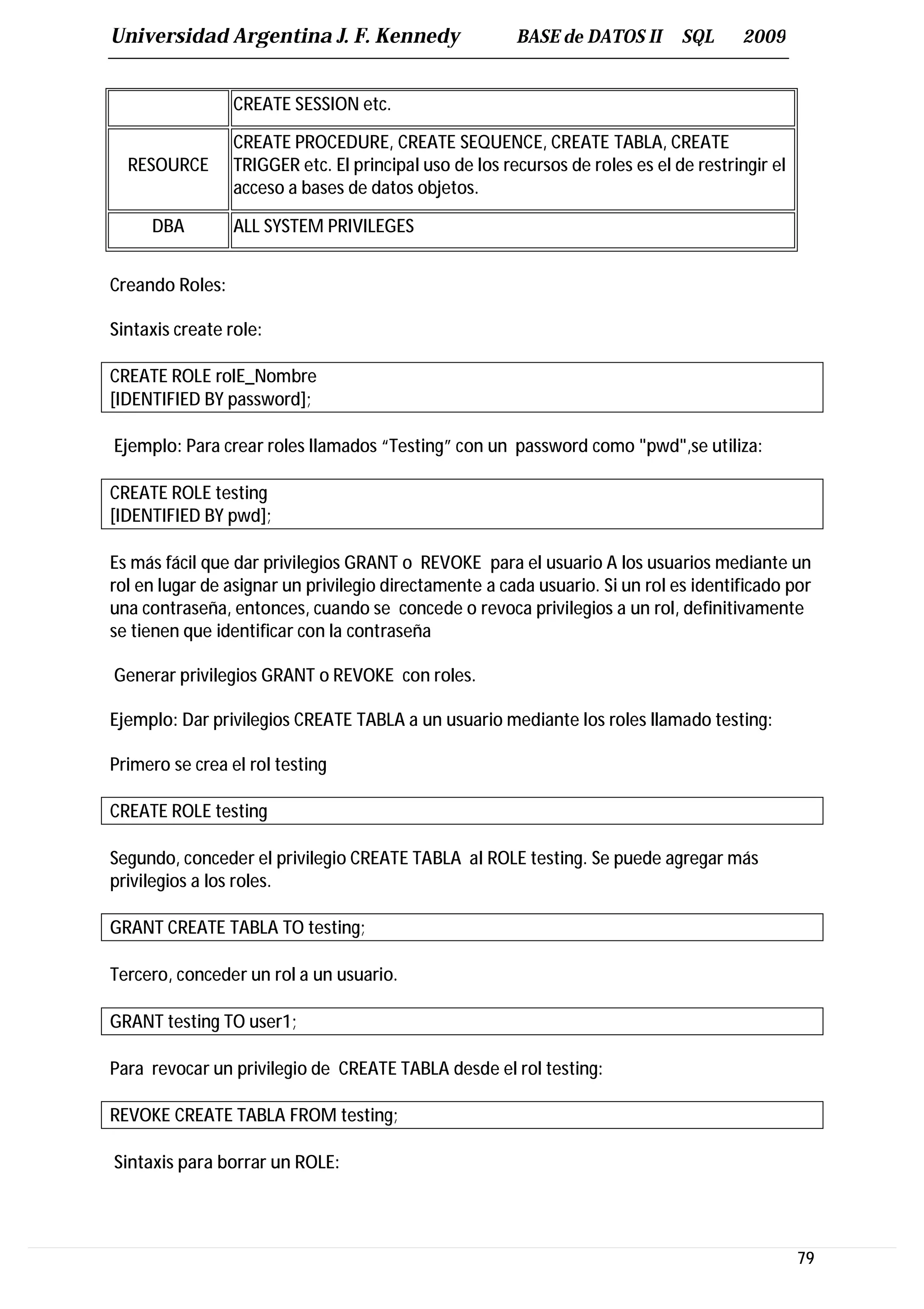 Universidad Argentina J. F. Kennedy                     BASE de DATOS II       SQL     2009


                 CREATE SESSION etc.

                 CREATE PROCEDURE, CREATE SEQUENCE, CREATE TABLA, CREATE
  RESOURCE       TRIGGER etc. El principal uso de los recursos de roles es el de restringir el
                 acceso a bases de datos objetos.

     DBA         ALL SYSTEM PRIVILEGES


Creando Roles:

Sintaxis create role:

CREATE ROLE rolE_Nombre
[IDENTIFIED BY password];

Ejemplo: Para crear roles llamados “Testing” con un password como "pwd",se utiliza:

CREATE ROLE testing
[IDENTIFIED BY pwd];

Es más fácil que dar privilegios GRANT o REVOKE para el usuario A los usuarios mediante un
rol en lugar de asignar un privilegio directamente a cada usuario. Si un rol es identificado por
una contraseña, entonces, cuando se concede o revoca privilegios a un rol, definitivamente
se tienen que identificar con la contraseña

Generar privilegios GRANT o REVOKE con roles.

Ejemplo: Dar privilegios CREATE TABLA a un usuario mediante los roles llamado testing:

Primero se crea el rol testing

CREATE ROLE testing

Segundo, conceder el privilegio CREATE TABLA al ROLE testing. Se puede agregar más
privilegios a los roles.

GRANT CREATE TABLA TO testing;

Tercero, conceder un rol a un usuario.

GRANT testing TO user1;

Para revocar un privilegio de CREATE TABLA desde el rol testing:

REVOKE CREATE TABLA FROM testing;

Sintaxis para borrar un ROLE:




                                                                                                 79
 