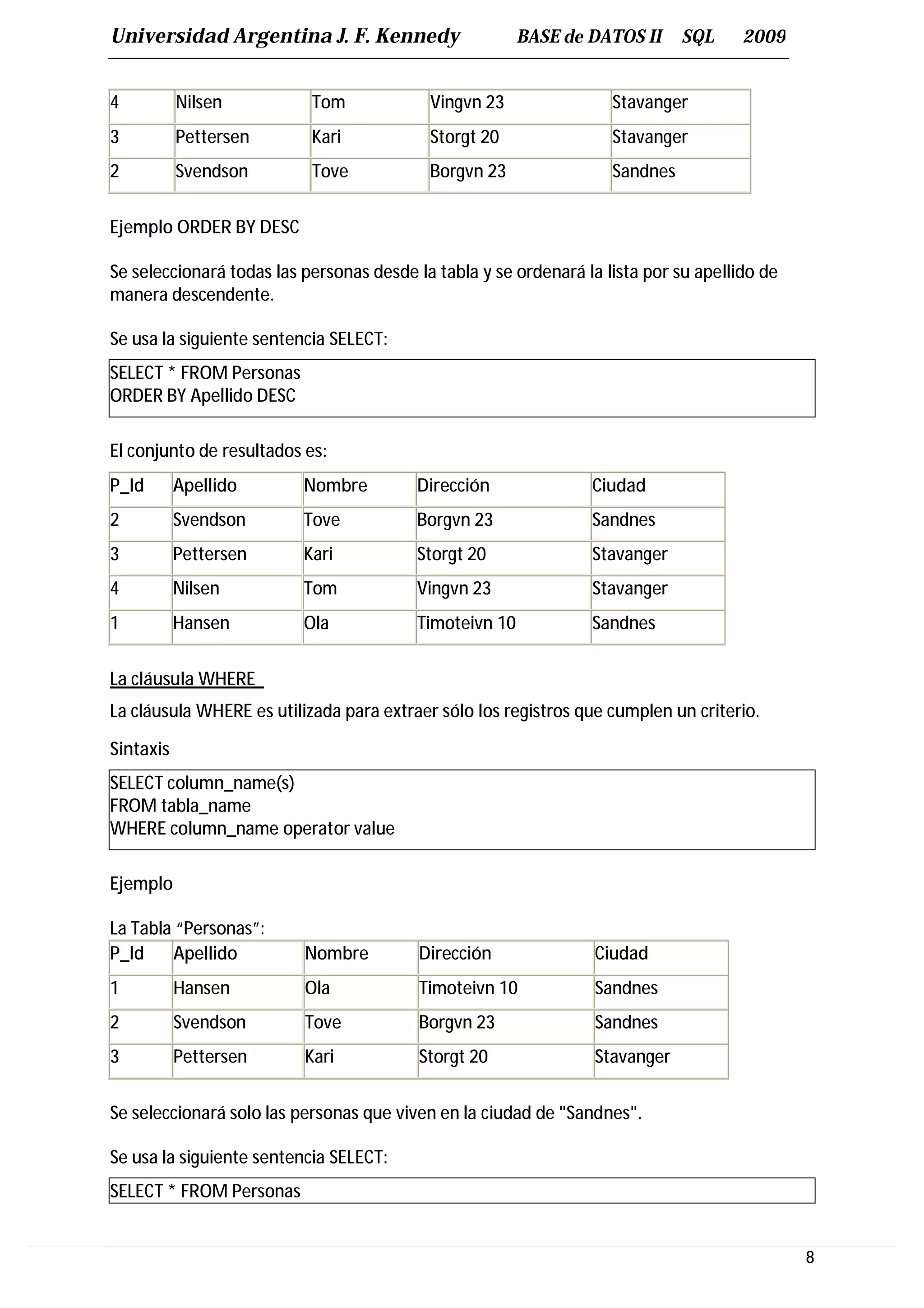 Universidad Argentina J. F. Kennedy                     BASE de DATOS II      SQL     2009


4          Nilsen          Tom             Vingvn 23                Stavanger
3          Pettersen       Kari            Storgt 20                Stavanger
2          Svendson        Tove            Borgvn 23                Sandnes


Ejemplo ORDER BY DESC

Se seleccionará todas las personas desde la tabla y se ordenará la lista por su apellido de
manera descendente.

Se usa la siguiente sentencia SELECT:
SELECT * FROM Personas
ORDER BY Apellido DESC

El conjunto de resultados es:
P_Id       Apellido       Nombre         Dirección               Ciudad
2          Svendson       Tove           Borgvn 23               Sandnes
3          Pettersen      Kari           Storgt 20               Stavanger
4          Nilsen         Tom            Vingvn 23               Stavanger
1          Hansen         Ola            Timoteivn 10            Sandnes


La cláusula WHERE
La cláusula WHERE es utilizada para extraer sólo los registros que cumplen un criterio.

Sintaxis
SELECT column_name(s)
FROM tabla_name
WHERE column_name operator value

Ejemplo

La Tabla “Personas”:
P_Id    Apellido          Nombre          Dirección               Ciudad
1          Hansen         Ola             Timoteivn 10            Sandnes
2          Svendson       Tove            Borgvn 23               Sandnes
3          Pettersen      Kari            Storgt 20               Stavanger


Se seleccionará solo las personas que viven en la ciudad de "Sandnes".

Se usa la siguiente sentencia SELECT:
SELECT * FROM Personas


                                                                                              8
 