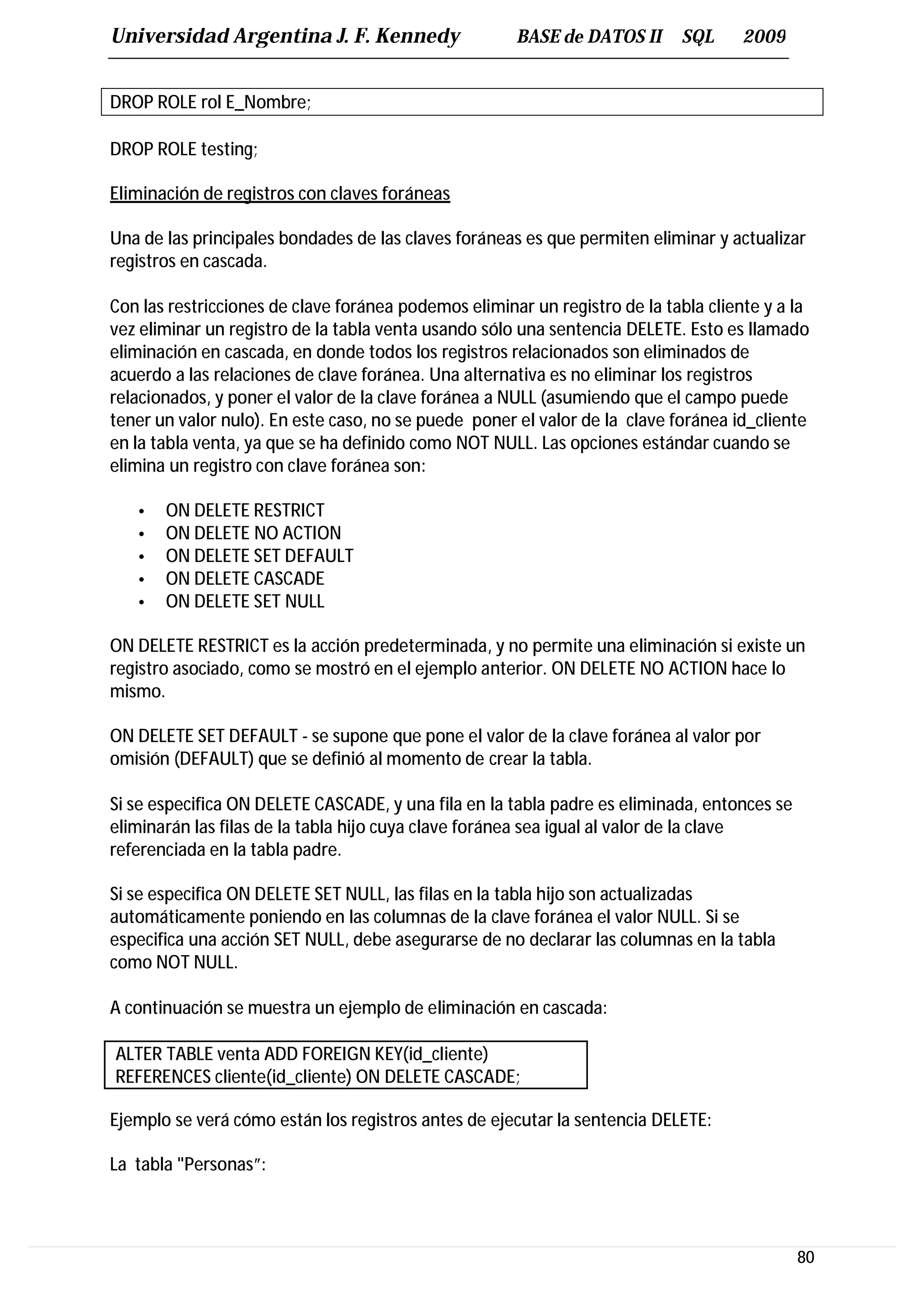 Universidad Argentina J. F. Kennedy                   BASE de DATOS II      SQL      2009


DROP ROLE rol E_Nombre;

DROP ROLE testing;

Eliminación de registros con claves foráneas

Una de las principales bondades de las claves foráneas es que permiten eliminar y actualizar
registros en cascada.

Con las restricciones de clave foránea podemos eliminar un registro de la tabla cliente y a la
vez eliminar un registro de la tabla venta usando sólo una sentencia DELETE. Esto es llamado
eliminación en cascada, en donde todos los registros relacionados son eliminados de
acuerdo a las relaciones de clave foránea. Una alternativa es no eliminar los registros
relacionados, y poner el valor de la clave foránea a NULL (asumiendo que el campo puede
tener un valor nulo). En este caso, no se puede poner el valor de la clave foránea id_cliente
en la tabla venta, ya que se ha definido como NOT NULL. Las opciones estándar cuando se
elimina un registro con clave foránea son:

   •   ON DELETE RESTRICT
   •   ON DELETE NO ACTION
   •   ON DELETE SET DEFAULT
   •   ON DELETE CASCADE
   •   ON DELETE SET NULL

ON DELETE RESTRICT es la acción predeterminada, y no permite una eliminación si existe un
registro asociado, como se mostró en el ejemplo anterior. ON DELETE NO ACTION hace lo
mismo.

ON DELETE SET DEFAULT - se supone que pone el valor de la clave foránea al valor por
omisión (DEFAULT) que se definió al momento de crear la tabla.

Si se especifica ON DELETE CASCADE, y una fila en la tabla padre es eliminada, entonces se
eliminarán las filas de la tabla hijo cuya clave foránea sea igual al valor de la clave
referenciada en la tabla padre.

Si se especifica ON DELETE SET NULL, las filas en la tabla hijo son actualizadas
automáticamente poniendo en las columnas de la clave foránea el valor NULL. Si se
especifica una acción SET NULL, debe asegurarse de no declarar las columnas en la tabla
como NOT NULL.

A continuación se muestra un ejemplo de eliminación en cascada:

ALTER TABLE venta ADD FOREIGN KEY(id_cliente)
REFERENCES cliente(id_cliente) ON DELETE CASCADE;

Ejemplo se verá cómo están los registros antes de ejecutar la sentencia DELETE:

La tabla "Personas”:



                                                                                             80
 