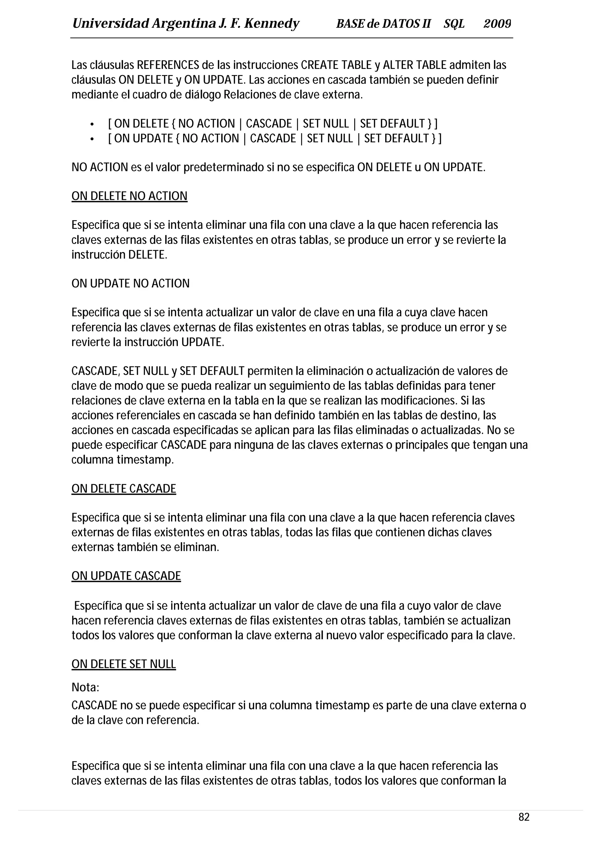 Universidad Argentina J. F. Kennedy                     BASE de DATOS II       SQL     2009


Las cláusulas REFERENCES de las instrucciones CREATE TABLE y ALTER TABLE admiten las
cláusulas ON DELETE y ON UPDATE. Las acciones en cascada también se pueden definir
mediante el cuadro de diálogo Relaciones de clave externa.

   •   [ ON DELETE { NO ACTION | CASCADE | SET NULL | SET DEFAULT } ]
   •   [ ON UPDATE { NO ACTION | CASCADE | SET NULL | SET DEFAULT } ]

NO ACTION es el valor predeterminado si no se especifica ON DELETE u ON UPDATE.

ON DELETE NO ACTION

Especifica que si se intenta eliminar una fila con una clave a la que hacen referencia las
claves externas de las filas existentes en otras tablas, se produce un error y se revierte la
instrucción DELETE.

ON UPDATE NO ACTION

Especifica que si se intenta actualizar un valor de clave en una fila a cuya clave hacen
referencia las claves externas de filas existentes en otras tablas, se produce un error y se
revierte la instrucción UPDATE.

CASCADE, SET NULL y SET DEFAULT permiten la eliminación o actualización de valores de
clave de modo que se pueda realizar un seguimiento de las tablas definidas para tener
relaciones de clave externa en la tabla en la que se realizan las modificaciones. Si las
acciones referenciales en cascada se han definido también en las tablas de destino, las
acciones en cascada especificadas se aplican para las filas eliminadas o actualizadas. No se
puede especificar CASCADE para ninguna de las claves externas o principales que tengan una
columna timestamp.

ON DELETE CASCADE

Especifica que si se intenta eliminar una fila con una clave a la que hacen referencia claves
externas de filas existentes en otras tablas, todas las filas que contienen dichas claves
externas también se eliminan.

ON UPDATE CASCADE

 Específica que si se intenta actualizar un valor de clave de una fila a cuyo valor de clave
hacen referencia claves externas de filas existentes en otras tablas, también se actualizan
todos los valores que conforman la clave externa al nuevo valor especificado para la clave.

ON DELETE SET NULL
Nota:
CASCADE no se puede especificar si una columna timestamp es parte de una clave externa o
de la clave con referencia.


Especifica que si se intenta eliminar una fila con una clave a la que hacen referencia las
claves externas de las filas existentes de otras tablas, todos los valores que conforman la

                                                                                                82
 