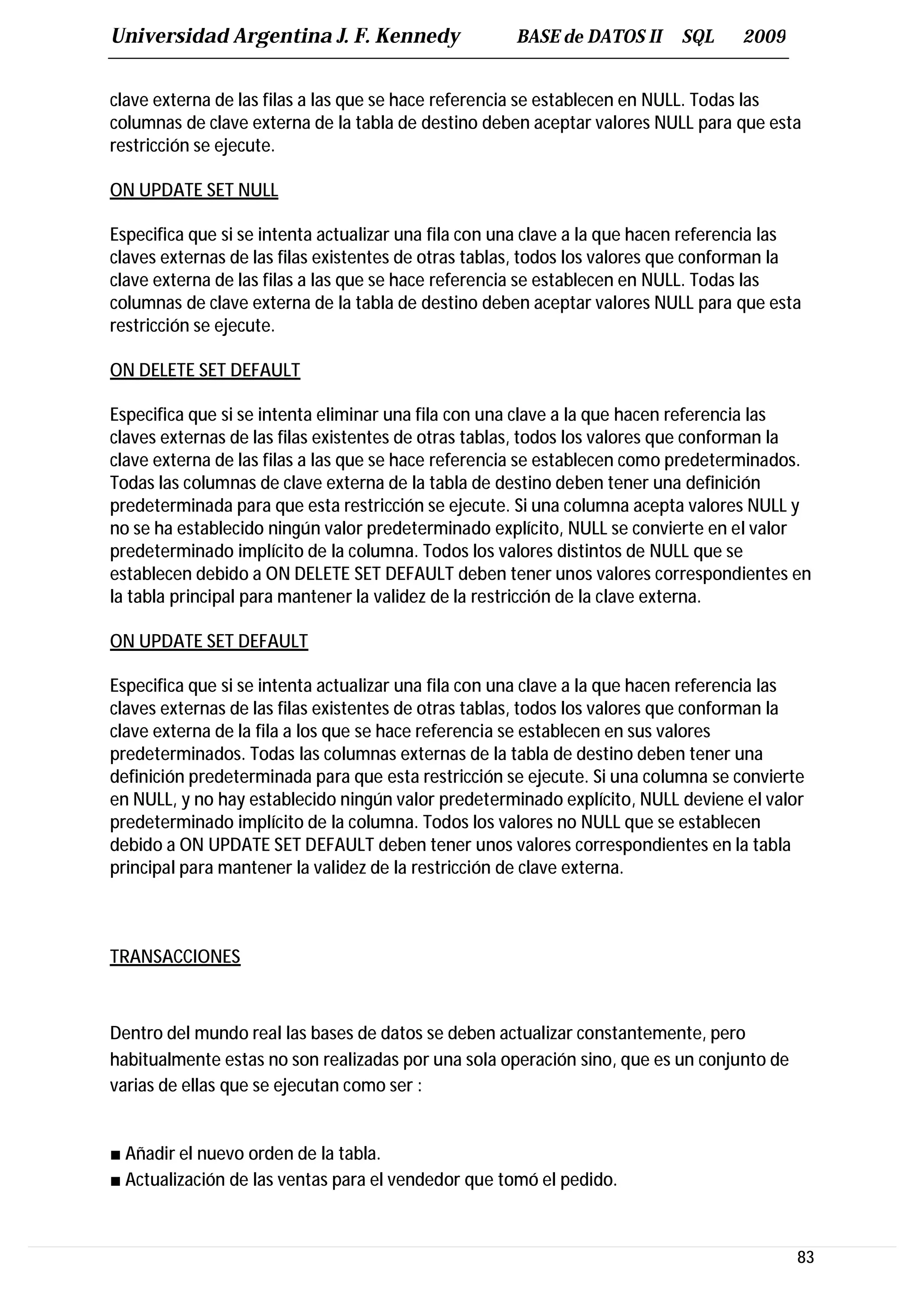 Universidad Argentina J. F. Kennedy                   BASE de DATOS II      SQL     2009


clave externa de las filas a las que se hace referencia se establecen en NULL. Todas las
columnas de clave externa de la tabla de destino deben aceptar valores NULL para que esta
restricción se ejecute.

ON UPDATE SET NULL

Especifica que si se intenta actualizar una fila con una clave a la que hacen referencia las
claves externas de las filas existentes de otras tablas, todos los valores que conforman la
clave externa de las filas a las que se hace referencia se establecen en NULL. Todas las
columnas de clave externa de la tabla de destino deben aceptar valores NULL para que esta
restricción se ejecute.

ON DELETE SET DEFAULT

Especifica que si se intenta eliminar una fila con una clave a la que hacen referencia las
claves externas de las filas existentes de otras tablas, todos los valores que conforman la
clave externa de las filas a las que se hace referencia se establecen como predeterminados.
Todas las columnas de clave externa de la tabla de destino deben tener una definición
predeterminada para que esta restricción se ejecute. Si una columna acepta valores NULL y
no se ha establecido ningún valor predeterminado explícito, NULL se convierte en el valor
predeterminado implícito de la columna. Todos los valores distintos de NULL que se
establecen debido a ON DELETE SET DEFAULT deben tener unos valores correspondientes en
la tabla principal para mantener la validez de la restricción de la clave externa.

ON UPDATE SET DEFAULT

Especifica que si se intenta actualizar una fila con una clave a la que hacen referencia las
claves externas de las filas existentes de otras tablas, todos los valores que conforman la
clave externa de la fila a los que se hace referencia se establecen en sus valores
predeterminados. Todas las columnas externas de la tabla de destino deben tener una
definición predeterminada para que esta restricción se ejecute. Si una columna se convierte
en NULL, y no hay establecido ningún valor predeterminado explícito, NULL deviene el valor
predeterminado implícito de la columna. Todos los valores no NULL que se establecen
debido a ON UPDATE SET DEFAULT deben tener unos valores correspondientes en la tabla
principal para mantener la validez de la restricción de clave externa.



TRANSACCIONES



Dentro del mundo real las bases de datos se deben actualizar constantemente, pero
habitualmente estas no son realizadas por una sola operación sino, que es un conjunto de
varias de ellas que se ejecutan como ser :


■ Añadir el nuevo orden de la tabla.
■ Actualización de las ventas para el vendedor que tomó el pedido.



                                                                                           83
 