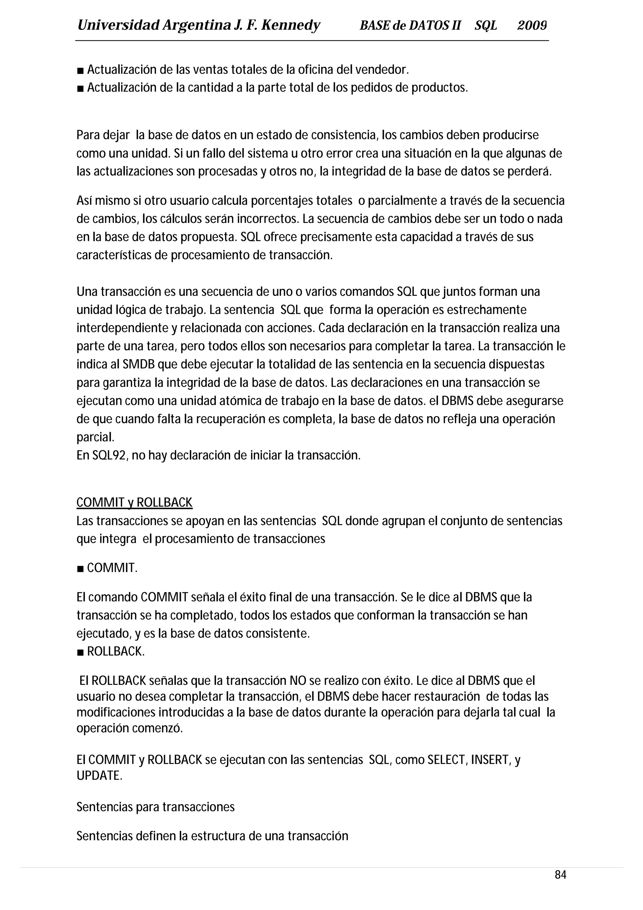Universidad Argentina J. F. Kennedy                   BASE de DATOS II         SQL   2009


■ Actualización de las ventas totales de la oficina del vendedor.
■ Actualización de la cantidad a la parte total de los pedidos de productos.


Para dejar la base de datos en un estado de consistencia, los cambios deben producirse
como una unidad. Si un fallo del sistema u otro error crea una situación en la que algunas de
las actualizaciones son procesadas y otros no, la integridad de la base de datos se perderá.

Así mismo si otro usuario calcula porcentajes totales o parcialmente a través de la secuencia
de cambios, los cálculos serán incorrectos. La secuencia de cambios debe ser un todo o nada
en la base de datos propuesta. SQL ofrece precisamente esta capacidad a través de sus
características de procesamiento de transacción.

Una transacción es una secuencia de uno o varios comandos SQL que juntos forman una
unidad lógica de trabajo. La sentencia SQL que forma la operación es estrechamente
interdependiente y relacionada con acciones. Cada declaración en la transacción realiza una
parte de una tarea, pero todos ellos son necesarios para completar la tarea. La transacción le
indica al SMDB que debe ejecutar la totalidad de las sentencia en la secuencia dispuestas
para garantiza la integridad de la base de datos. Las declaraciones en una transacción se
ejecutan como una unidad atómica de trabajo en la base de datos. el DBMS debe asegurarse
de que cuando falta la recuperación es completa, la base de datos no refleja una operación
parcial.
En SQL92, no hay declaración de iniciar la transacción.


COMMIT y ROLLBACK
Las transacciones se apoyan en las sentencias SQL donde agrupan el conjunto de sentencias
que integra el procesamiento de transacciones

■ COMMIT.

El comando COMMIT señala el éxito final de una transacción. Se le dice al DBMS que la
transacción se ha completado, todos los estados que conforman la transacción se han
ejecutado, y es la base de datos consistente.
■ ROLLBACK.

El ROLLBACK señalas que la transacción NO se realizo con éxito. Le dice al DBMS que el
usuario no desea completar la transacción, el DBMS debe hacer restauración de todas las
modificaciones introducidas a la base de datos durante la operación para dejarla tal cual la
operación comenzó.

El COMMIT y ROLLBACK se ejecutan con las sentencias SQL, como SELECT, INSERT, y
UPDATE.

Sentencias para transacciones

Sentencias definen la estructura de una transacción

                                                                                            84
 