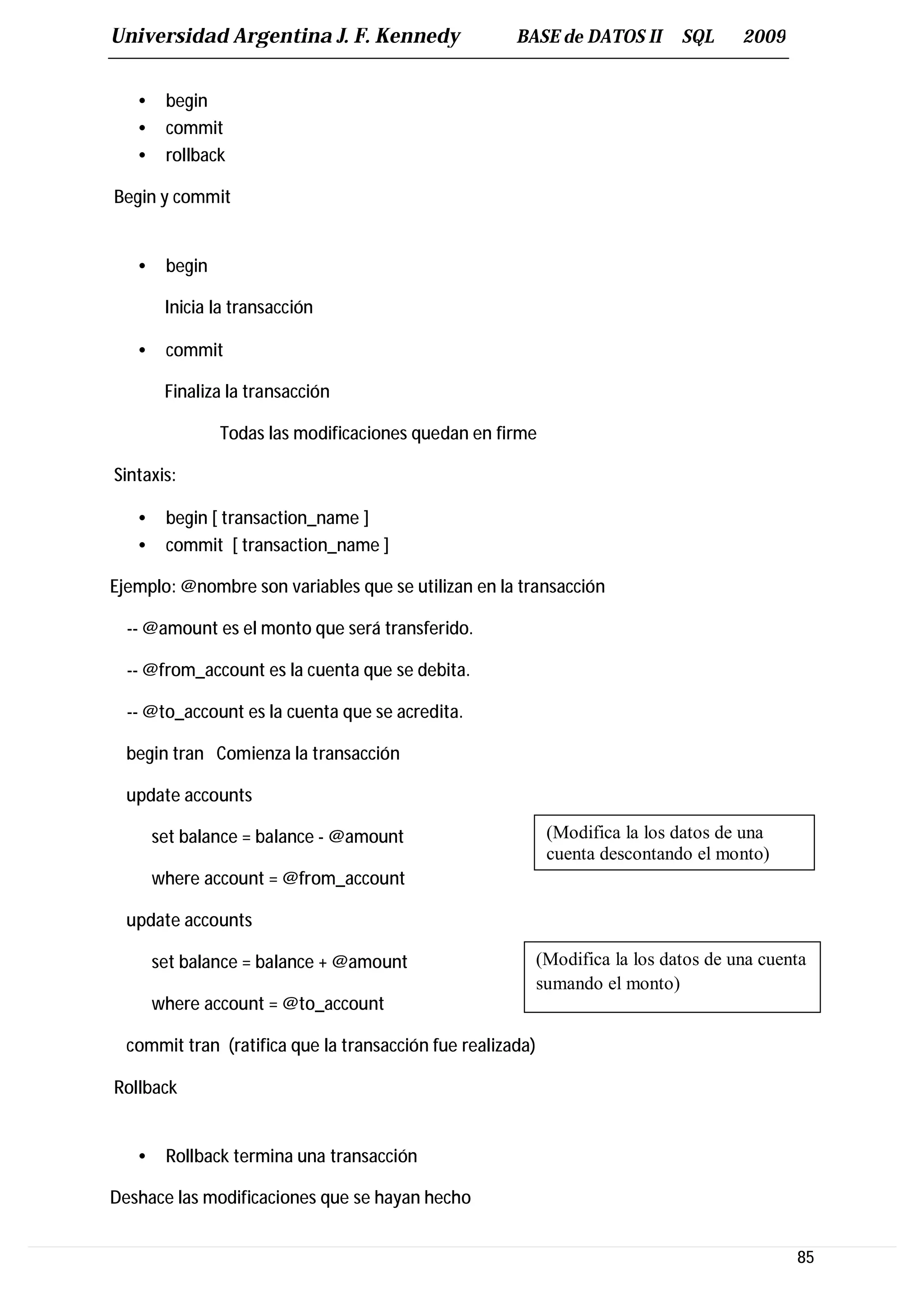 Universidad Argentina J. F. Kennedy                   BASE de DATOS II         SQL     2009


   •    begin
   •    commit
   •    rollback

Begin y commit


   •    begin

        Inicia la transacción

   •    commit

        Finaliza la transacción

                Todas las modificaciones quedan en firme

Sintaxis:

   •    begin [ transaction_name ]
   •    commit [ transaction_name ]

Ejemplo: @nombre son variables que se utilizan en la transacción

  -- @amount es el monto que será transferido.

  -- @from_account es la cuenta que se debita.

  -- @to_account es la cuenta que se acredita.

  begin tran Comienza la transacción

  update accounts

       set balance = balance - @amount                       (Modifica la los datos de una
                                                             cuenta descontando el monto)
       where account = @from_account

  update accounts

       set balance = balance + @amount                      (Modifica la los datos de una cuenta
                                                            sumando el monto)
       where account = @to_account

  commit tran (ratifica que la transacción fue realizada)

Rollback


   •    Rollback termina una transacción

Deshace las modificaciones que se hayan hecho


                                                                                              85
 