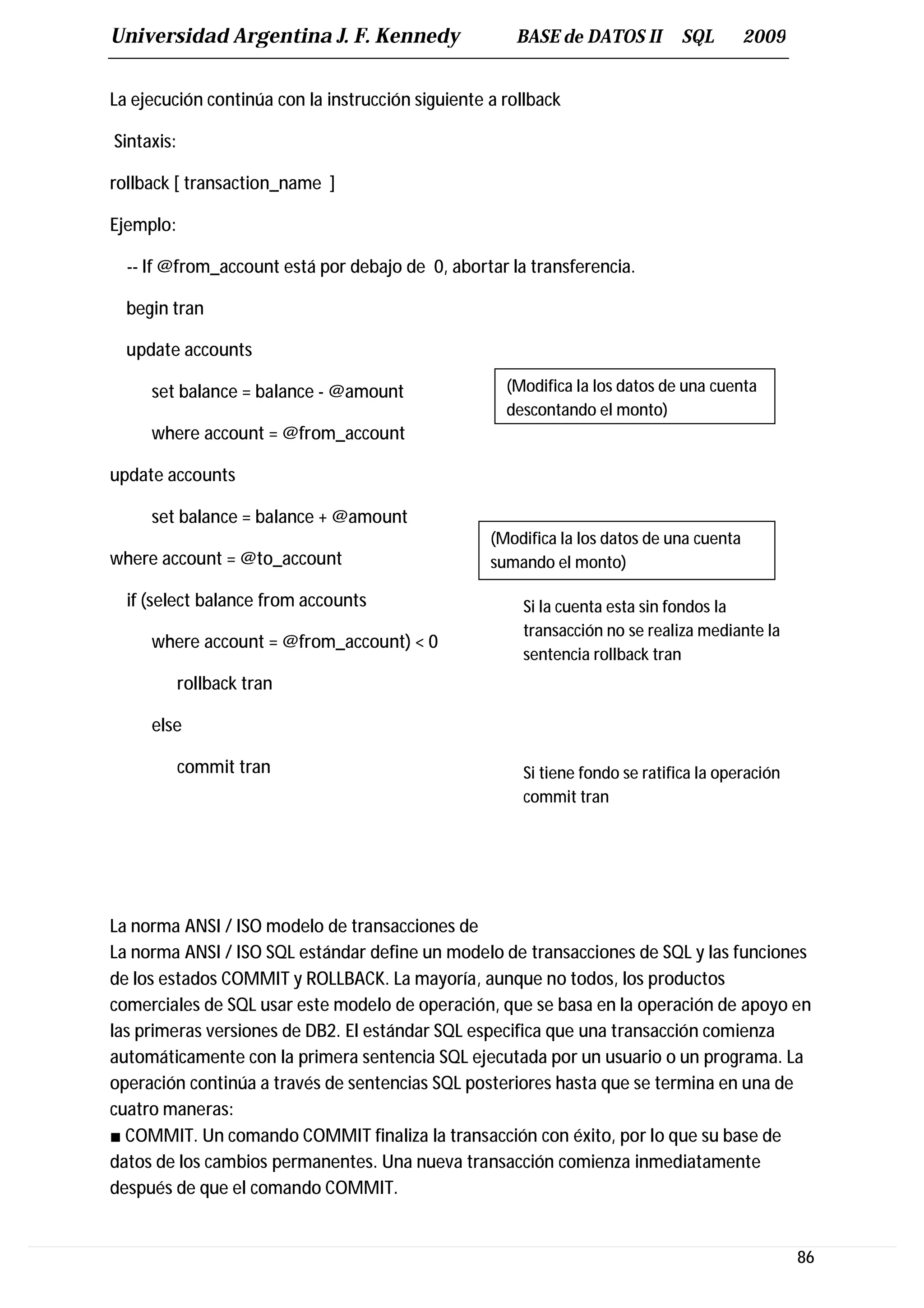 Universidad Argentina J. F. Kennedy                   BASE de DATOS II         SQL        2009


La ejecución continúa con la instrucción siguiente a rollback

Sintaxis:

rollback [ transaction_name ]

Ejemplo:

  -- If @from_account está por debajo de 0, abortar la transferencia.

  begin tran

  update accounts

     set balance = balance - @amount                 (Modifica la los datos de una cuenta
                                                     descontando el monto)
     where account = @from_account

update accounts

     set balance = balance + @amount
                                                   (Modifica la los datos de una cuenta
where account = @to_account                        sumando el monto)

  if (select balance from accounts                     Si la cuenta esta sin fondos la
                                                       transacción no se realiza mediante la
     where account = @from_account) < 0
                                                       sentencia rollback tran
            rollback tran

     else

            commit tran                                Si tiene fondo se ratifica la operación
                                                       commit tran




La norma ANSI / ISO modelo de transacciones de
La norma ANSI / ISO SQL estándar define un modelo de transacciones de SQL y las funciones
de los estados COMMIT y ROLLBACK. La mayoría, aunque no todos, los productos
comerciales de SQL usar este modelo de operación, que se basa en la operación de apoyo en
las primeras versiones de DB2. El estándar SQL especifica que una transacción comienza
automáticamente con la primera sentencia SQL ejecutada por un usuario o un programa. La
operación continúa a través de sentencias SQL posteriores hasta que se termina en una de
cuatro maneras:
■ COMMIT. Un comando COMMIT finaliza la transacción con éxito, por lo que su base de
datos de los cambios permanentes. Una nueva transacción comienza inmediatamente
después de que el comando COMMIT.


                                                                                                 86
 