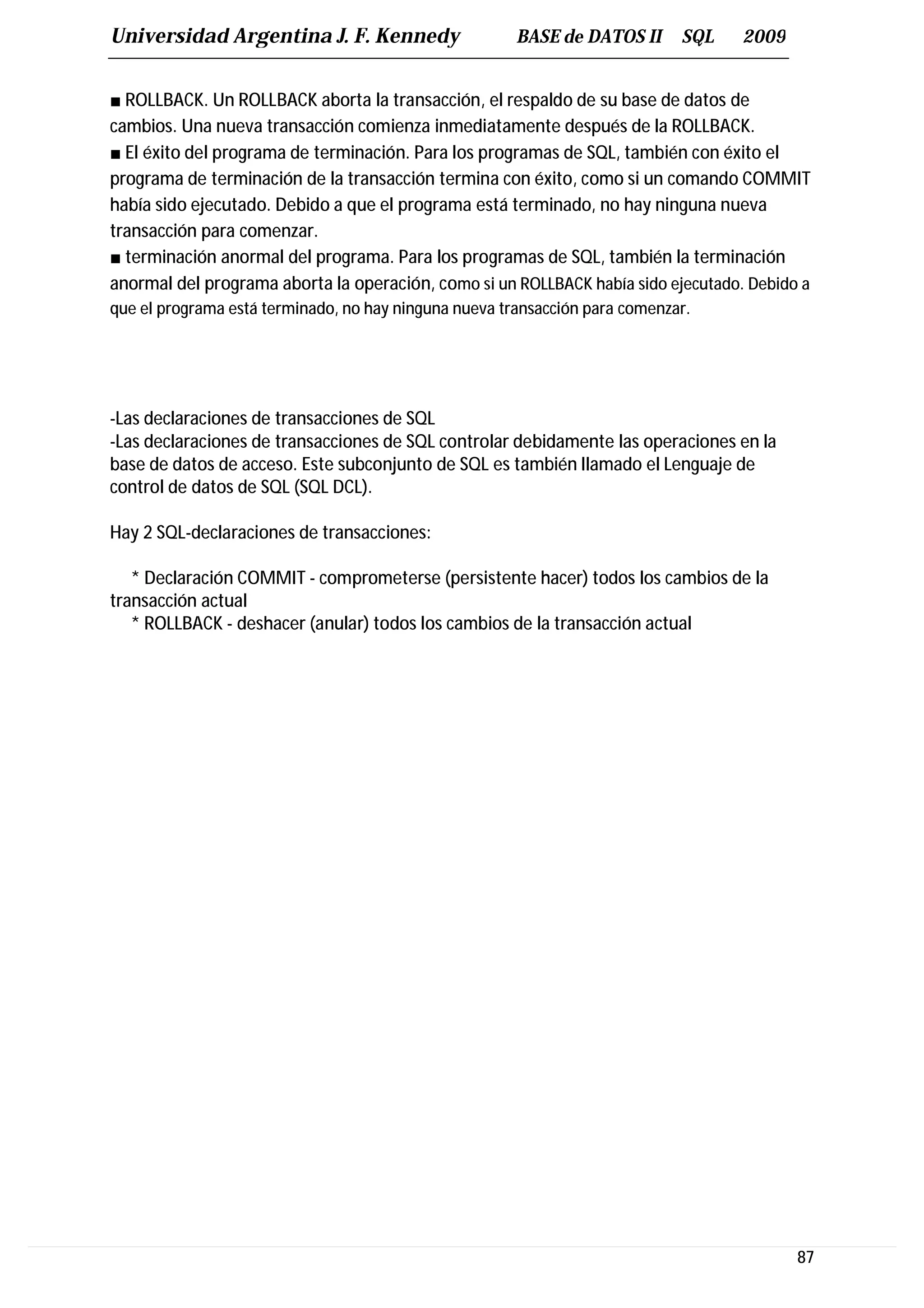 Universidad Argentina J. F. Kennedy                    BASE de DATOS II      SQL   2009


■ ROLLBACK. Un ROLLBACK aborta la transacción, el respaldo de su base de datos de
cambios. Una nueva transacción comienza inmediatamente después de la ROLLBACK.
■ El éxito del programa de terminación. Para los programas de SQL, también con éxito el
programa de terminación de la transacción termina con éxito, como si un comando COMMIT
había sido ejecutado. Debido a que el programa está terminado, no hay ninguna nueva
transacción para comenzar.
■ terminación anormal del programa. Para los programas de SQL, también la terminación
anormal del programa aborta la operación, como si un ROLLBACK había sido ejecutado. Debido a
que el programa está terminado, no hay ninguna nueva transacción para comenzar.




-Las declaraciones de transacciones de SQL
-Las declaraciones de transacciones de SQL controlar debidamente las operaciones en la
base de datos de acceso. Este subconjunto de SQL es también llamado el Lenguaje de
control de datos de SQL (SQL DCL).

Hay 2 SQL-declaraciones de transacciones:

   * Declaración COMMIT - comprometerse (persistente hacer) todos los cambios de la
transacción actual
   * ROLLBACK - deshacer (anular) todos los cambios de la transacción actual




                                                                                          87
 