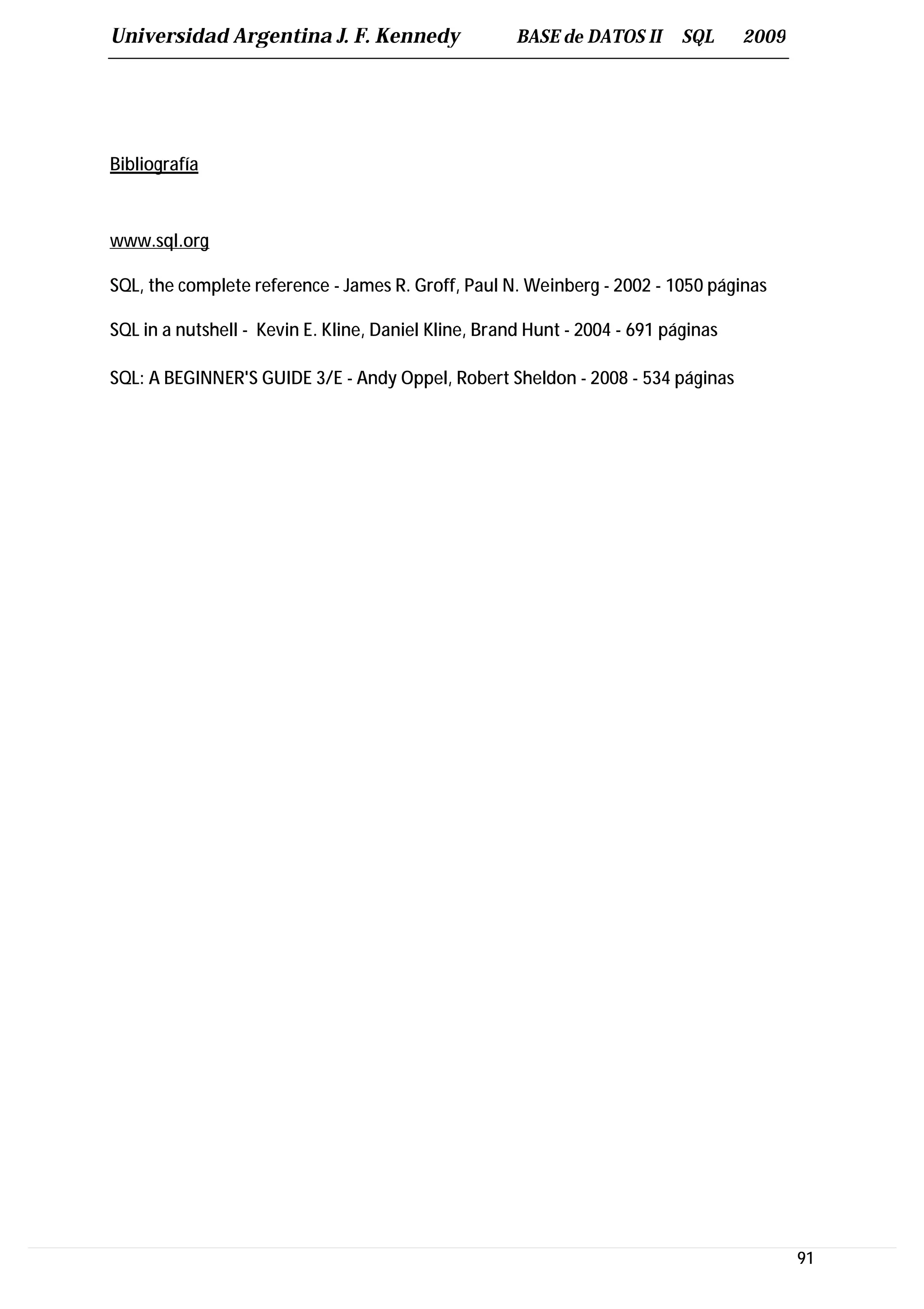 Universidad Argentina J. F. Kennedy                   BASE de DATOS II      SQL     2009




Bibliografía



www.sql.org

SQL, the complete reference - James R. Groff, Paul N. Weinberg - 2002 - 1050 páginas

SQL in a nutshell - Kevin E. Kline, Daniel Kline, Brand Hunt - 2004 - 691 páginas

SQL: A BEGINNER'S GUIDE 3/E - Andy Oppel, Robert Sheldon - 2008 - 534 páginas




                                                                                           91
 