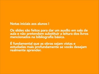 Notas iniciais aos alunos I
!

Os slides são feitos para dar um auxílio em sala de
aula e não pretendem substituir a leitura dos livros
mencionados na bibliografia básica.
!

É fundamental que as obras sejam vistas e
estudadas mais profundamente se vocês desejam
realmente aprender.

 