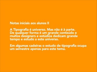 Notas iniciais aos alunos II
!

A Tipografia é universo. Mas não é à parte.
De qualquer forma é um grande conteúdo e
muitos designers e estúdios dedicam grande
tempo e estudo a este universo.
!

Em algumas cadeiras o estudo de tipografia ocupa
um semestre apenas para este tema.

 