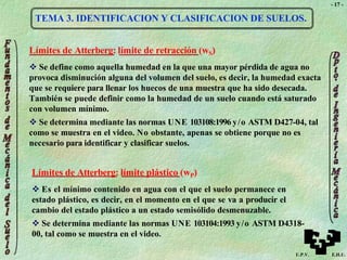 - 17 -
TEMA 3. IDENTIFICACION Y CLASIFICACION DE SUELOS.
Límites de Atterberg: límite de retracción (wS)
 Se define como aquella humedad en la que una mayor pérdida de agua no
provoca disminución alguna del volumen del suelo, es decir, la humedad exacta
que se requiere para llenar los huecos de una muestra que ha sido desecada.
También se puede definir como la humedad de un suelo cuando está saturado
con volumen mínimo.
 Se determina mediante las normas UNE 103108:1996 y/o ASTM D427-04, tal
como se muestra en el video. No obstante, apenas se obtiene porque no es
necesario para identificar y clasificar suelos.
Límites de Atterberg: límite plástico (wP)
 Es el mínimo contenido en agua con el que el suelo permanece en
estado plástico, es decir, en el momento en el que se va a producir el
cambio del estado plástico a un estado semisólido desmenuzable.
 Se determina mediante las normas UNE 103104:1993 y/o ASTM D4318-
00, tal como se muestra en el video.
U.P.V. E.H.U.
 