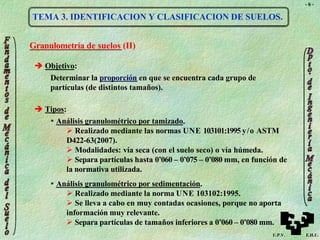 - 6 -
TEMA 3. IDENTIFICACION Y CLASIFICACION DE SUELOS.
Granulometría de suelos (II)
 Objetivo:
Determinar la proporción en que se encuentra cada grupo de
partículas (de distintos tamaños).
 Tipos:
 Análisis granulométrico por tamizado.
 Realizado mediante las normas UNE 103101:1995 y/o ASTM
D422-63(2007).
 Modalidades: vía seca (con el suelo seco) o vía húmeda.
 Separa partículas hasta 0’060 – 0’075 – 0’080 mm, en función de
la normativa utilizada.
 Análisis granulométrico por sedimentación.
 Realizado mediante la norma UNE 103102:1995.
 Se lleva a cabo en muy contadas ocasiones, porque no aporta
información muy relevante.
 Separa partículas de tamaños inferiores a 0’060 – 0’080 mm.
U.P.V. E.H.U.
 