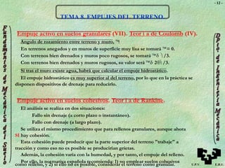 U.P.V. E.H.U.
- 12 -
TEMA 8. EMPUJES DEL TERRENO.
Empuje activo en suelos granulares (VII). Teor í a de Coulomb (IV).
Angulo de rozamiento entre terreno y muro, :
En terrenos anegados y en muros de superficie muy lisa se tomará = 0.
Con terrenos bien drenados y muros poco rugosos, se tomará   /3.
Con terrenos bien drenados y muros rugosos, su valor será  2 /3.
Si tras el muro existe agua, habrá que calcular el empuje hidrostático.
El empuje hidrostático es muy superior al del terreno, por lo que en la práctica se
disponen dispositivos de drenaje para reducirlo.
Empuje activo en suelos cohesivos. Teor í a de Rankine.
El análisis se realiza en dos situaciones:
Fallo sin drenaje (a corto plazo o instantáneo).
Fallo con drenaje (a largo plazo).
Se utiliza el mismo procedimiento que para rellenos granulares, aunque ahora
SI hay cohesión.
Esta cohesión puede producir que la parte superior del terreno "trabaje" a
tracción y como eso no es posible se producirían grietas.
Además, la cohesión varía con la humedad, y por tanto, el empuje del relleno.
Por ello, la normativa española recomienda: 1) no emplear suelos cohesivos
como relleno, y 2) si ello no es posible, considerar el terreno como granular.
 
