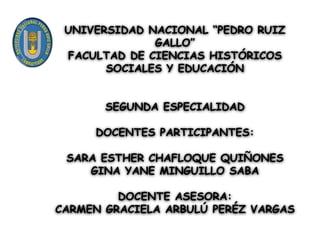 UNIVERSIDAD NACIONAL “PEDRO RUIZ
GALLO”
FACULTAD DE CIENCIAS HISTÓRICOS
SOCIALES Y EDUCACIÓN
SEGUNDA ESPECIALIDAD
DOCENTES PARTICIPANTES:
SARA ESTHER CHAFLOQUE QUIÑONES
GINA YANE MINGUILLO SABA
DOCENTE ASESORA:
CARMEN GRACIELA ARBULÚ PERÉZ VARGAS
 