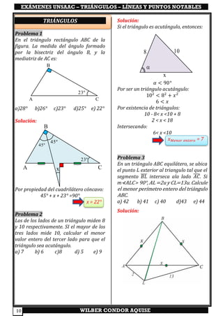 EXÁMENES UNSAAC – TRIÁNGULOS – LÍNEAS Y PUNTOS NOTABLES
WILBER CONDOR AQUISE10
TRIÁNGULOS
Problema 1
En el triángulo rectángulo ABC de la
figura. La medida del ángulo formado
por la bisectriz del ángulo B, y la
mediatriz de AC es:
a)28° b)26° c)23° d)25° e) 22°
Solución:
Por propiedad del cuadrilátero cóncavo:
45° + x + 23° =90°
x = 22°
Problema 2
Los de los lados de un triángulo miden 8
y 10 respectivamente. SI el mayor de los
tres lados mide 10, calcular el menor
valor entero del tercer lado para que el
triángulo sea acutángulo.
a) 7 b) 6 c)8 d) 5 e) 9
Solución:
Si el triángulo es acutángulo, entonces:
𝛼 < 90°
Por ser un triángulo acutángulo:
102
< 82
+ 𝑥2
6 < 𝑥
Por existencia de triángulos:
10 - 8< x <10 + 8
2 < x < 18
Intersecando:
6< x <10
𝑥 𝑀𝑒𝑛𝑜𝑟 𝑒𝑛𝑡𝑒𝑟𝑜 = 7
Problema 3
En un triángulo ABC equilátero, se ubica
el punto L exterior al triangulo tal que el
segmento 𝐵𝐿̅̅̅̅ interseca ala lado 𝐴𝐶̅̅̅̅. Si
m⊀ALC > 90°, AL =2u y CL=13u. Calcule
el menor perímetro entero del triángulo
ABC.
a) 42 b) 41 c) 40 d)43 e) 44
Solución:
A C
B
23º
8 10
x

A C
B
23º
45º
45º
x
 