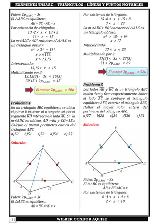 EXÁMENES UNSAAC – TRIÁNGULOS – LÍNEAS Y PUNTOS NOTABLES
WILBER CONDOR AQUISE11
Piden: 2𝑝△𝐴𝐵𝐶 = 3x
El △ABC es equilátero:
AB = BC =AC = x
Por existencia de triángulos:
13 -2 < x < 13 + 2
11 < x < 15
La m⊀ALC > 90° entonces el △ALC es
un triángulo obtuso:
𝑥2
> 22
+ 132
x > √173
x > 13,15
Intersecando:
13,15 < x < 15
Multiplicando por 3:
13,15(3) < 3x < 15(3)
39,45 < 2𝑝△𝐴𝐵𝐶 < 45
El menor 2𝑝△𝐴𝐵𝐶 = 40u
Problema 4
En un triángulo ABC equilátero, se ubica
el punto D exterior al triangulo tal que el
segmento 𝐵𝐷̅̅̅̅ interseca ala lado 𝐴𝐶̅̅̅̅. Si la
m⊀ADC es obtuso, AD =8u y CD=15u.
Calcule el menor perímetro entero del
triángulo ABC.
a)50 b)51 c)52 d)54 e) 55
Solución:
Piden: 2𝑝△𝐴𝐵𝐶 = 3x
El △ABC es equilátero:
AB = BC =AC = x
Por existencia de triángulos:
15 -8 < x < 15 + 8
7 < x < 23
La m⊀ADC > 90° entonces el △ALC es
un triángulo obtuso:
𝑥2
> 152
+ 82
x > 17
Intersecando:
17 < x < 23
Multiplicando por 3:
17(3) < 3x < 23(3)
51 < 2𝑝△𝐴𝐵𝐶 < 69
El menor 2𝑝△𝐴𝐵𝐶 = 52u
Problema 5
Los lados 𝐴𝐵̅̅̅̅ y 𝐵𝐶̅̅̅̅ de un triángulo ABC
miden 4cm y 6cm respectivamente. Sobre
el lado 𝐴𝐶̅̅̅̅ se contruye el triángulo
equilátero AFC, exterior al triangulo ABC,
Hallar el mayor valor entero del
perímetro del triángulo AFC.
a)27 b)28 c)29 d)30 e) 31
Solución:
Piden: 2𝑝△𝐴𝐵𝐶 = 3x
El △ABC es equilátero:
AB = BC =AC = x
Por existencia de triángulos:
6 -4 < x < 4 + 6
2 < x < 10
 