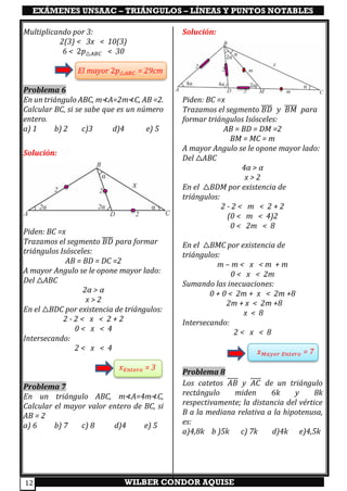 EXÁMENES UNSAAC – TRIÁNGULOS – LÍNEAS Y PUNTOS NOTABLES
WILBER CONDOR AQUISE12
Multiplicando por 3:
2(3) < 3x < 10(3)
6 < 2𝑝△𝐴𝐵𝐶 < 30
El mayor 2𝑝△𝐴𝐵𝐶 = 29cm
Problema 6
En un triángulo ABC, m⊀A=2m⊀C, AB =2.
Calcular BC, si se sabe que es un número
entero.
a) 1 b) 2 c)3 d)4 e) 5
Solución:
Piden: BC =x
Trazamos el segmento 𝐵𝐷̅̅̅̅ para formar
triángulos Isósceles:
AB = BD = DC =2
A mayor Angulo se le opone mayor lado:
Del △ABC
2α > α
x > 2
En el △BDC por existencia de triángulos:
2 - 2 < x < 2 + 2
0 < x < 4
Intersecando:
2 < x < 4
𝑥 𝐸𝑛𝑡𝑒𝑟𝑜 = 3
Problema 7
En un triángulo ABC, m⊀A=4m⊀C,
Calcular el mayor valor entero de BC, si
AB = 2
a) 6 b) 7 c) 8 d)4 e) 5
Solución:
Piden: BC =x
Trazamos el segmento 𝐵𝐷̅̅̅̅ 𝑦 𝐵𝑀̅̅̅̅̅ para
formar triángulos Isósceles:
AB = BD = DM =2
BM = MC = m
A mayor Angulo se le opone mayor lado:
Del △ABC
4α > α
x > 2
En el △BDM por existencia de
triángulos:
2 - 2 < m < 2 + 2
(0 < m < 4)2
0 < 2m < 8
En el △BMC por existencia de
triángulos:
m – m < x < m + m
0 < x < 2m
Sumando las inecuaciones:
0 + 0 < 2m + x < 2m +8
2m + x < 2m +8
x < 8
Intersecando:
2 < x < 8
𝑥 𝑀𝑎𝑦𝑜𝑟 𝐸𝑛𝑡𝑒𝑟𝑜 = 7
Problema 8
Los catetos 𝐴𝐵 y 𝐴𝐶 de un triángulo
rectángulo miden 6k y 8k
respectivamente; la distancia del vértice
B a la mediana relativa a la hipotenusa,
es:
a)4,8k b )5k c) 7k d)4k e)4,5k
 