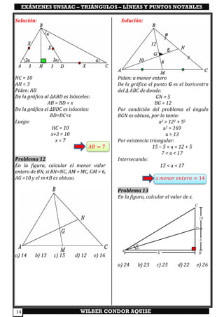 EXÁMENES UNSAAC – TRIÁNGULOS – LÍNEAS Y PUNTOS NOTABLES
WILBER CONDOR AQUISE14
Solución:
HC = 10
AH = 3
Piden: AB
De la gráfica al ∆ABD es Isósceles:
AB = BD = x
De la gráfica el ∆BDC es isósceles:
BD=DC=x
Luego:
HC = 10
x+3 = 10
x = 7
𝐴𝐵 = 7
Problema 12
En la figura, calcular el menor valor
entero de BN, si BN=NC, AM = MC, GM = 6,
AG =10 y el m⊀B es obtuso.
a) 14 b) 13 c) 15 d) 12 e) 16
Solución:
Piden: a menor entero
De la gráfica el punto G es el baricentro
del ∆ ABC de donde:
GN = 5
BG = 12
Por condición del problema el ángulo
BGN es obtuso, por lo tanto:
a2 > 122 + 52
a2 > 169
a > 13
Por existencia triangular:
15 – 5 < a < 12 + 5
7 < a < 17
Intersecando:
13 < a < 17
a 𝑚𝑒𝑛𝑜𝑟 𝑒𝑛𝑡𝑒𝑟𝑜 = 14
Problema 13
En la figura, calcular el valor de x.
a) 24 b) 23 c) 25 d) 22 e) 26
 