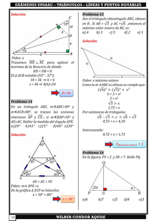 EXÁMENES UNSAAC – TRIÁNGULOS – LÍNEAS Y PUNTOS NOTABLES
WILBER CONDOR AQUISE15
Solución:
Piden: x
Trazamos 𝐻𝐷̅̅̅̅ ⊥ 𝐴𝐶̅̅̅̅ para aplicar el
teorema de la Bisectriz de dónde:
HD = DB = 8
El ∆ ACB notable (53° - 37°):
18 = 3k ⇒ k = 6
x = 4k ⇒ 4(6)=24
X= 24
Problema 14
En un triángulo ABC, m⊀ABC=40° y
m⊀ACB=80°, se trazan las cevianas
interiores 𝐴𝑃 𝑦 𝐶𝐸 ; si m⊀BAP=10° y
AE=AC. Hallar la medida del ángulo APE.
a)20° b)45° c)25° d)40° e)30°
Solución:
AE = AC = PC
Piden: m⊀ APE =x
De la gráfica ∆ ECP es Isósceles:
x + 50° = 80°
x = 30°
Problema 15
Sea el triángulo obtusángulo ABC, obtuso
en B . Si AB = √3 y AC =√6 ,entonces el
máximo valor entero de BC, es:
a) 4 b) 3 c) 5 d) 2 e) 1
Solución:
Piden: x máximo entero
Como la m ⊀ABC es obtuso se cumple que:
(√6)2
> (√3)2
+ 𝑥2
6 > 3 + x2
3 > x2
√3 > 𝑥
1,73 > x
Por existencia de triángulos:
√6 - √3 < 𝑥 < √6 + √3
0,72 < x < 4,18
Intersecando:
0,72 < x < 1,73
𝑋 𝑀á𝑥𝑖𝑚𝑜 𝑒𝑛𝑡𝑒𝑟𝑜 = 1
Problema 16
En la figura, PS = 2 y SR = 7. Halle PQ.
a)6 b)7 c)5 d)4 e)3
 