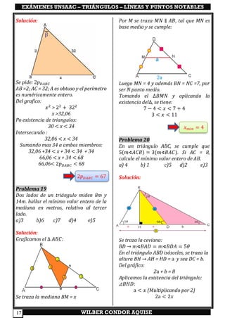 EXÁMENES UNSAAC – TRIÁNGULOS – LÍNEAS Y PUNTOS NOTABLES
WILBER CONDOR AQUISE17
Solución:
Se pide: 2𝑝 𝐷𝐴𝐵𝐶
AB =2; AC = 32; A es obtuso y el perímetro
es numéricamente entero.
Del grafico:
𝑥2
> 22
+ 322
x >32,06
Po existencia de triangulos:
30 < x < 34
Intersecando :
32,06 < x < 34
Sumando mas 34 a ambos miembros:
32,06 +34 < x + 34 < 34 + 34
66,06 < x + 34 < 68
66,06< 2𝑝 𝐷𝐴𝐵𝐶 < 68
2𝑝 𝐷𝐴𝐵𝐶 = 67
Problema 19
Dos lados de un triángulo miden 8m y
14m. hallar el mínimo valor entero de la
mediana en metros, relativo al tercer
lado.
a)3 b)6 c)7 d)4 e)5
Solución:
Graficamos el ∆ 𝐴𝐵𝐶:
Se traza la mediana BM = x
Por M se traza 𝑀𝑁 ∥ 𝐴𝐵, tal que MN es
base media y se cumple:
Luego MN = 4 y además BN = NC =7, por
ser N punto medio.
Tomando el ∆𝐵𝑀𝑁 y aplicando la
existencia del∆, se tiene:
7 − 4 < 𝑥 < 7 + 4
3 < 𝑥 < 11
𝑥 𝑚𝑖𝑛 = 4
Problema 20
En un triángulo ABC, se cumple que
5(𝑚∢𝐴𝐶𝐵) = 3(𝑚∢𝐵𝐴𝐶). Si AC = 8,
calcule el mínimo valor entero de AB.
a) 4 b) 1 c)5 d)2 e)3
Solución:
Se traza la ceviana:
BD → 𝑚∢𝐵𝐴𝐷 = 𝑚∢𝐵𝐷𝐴 = 5𝜃
En el triángulo ABD isósceles, se traza la
altura BH → AH = HD = a y sea DC = b.
Del gráfico:
2a + b = 8
Aplicamos la existencia del triángulo:
⊿𝐵𝐻𝐷:
a < 𝑥 (Multiplicando por 2)
2a < 2𝑥
 