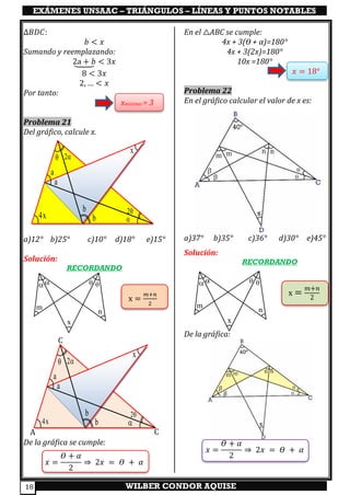 EXÁMENES UNSAAC – TRIÁNGULOS – LÍNEAS Y PUNTOS NOTABLES
WILBER CONDOR AQUISE18
∆𝐵𝐷𝐶:
𝑏 < 𝑥
Sumando y reemplazando:
2a + 𝑏⏟ < 3𝑥
8 < 3𝑥
2, … < 𝑥
Por tanto:
xminimo = 3
Problema 21
Del gráfico, calcule x.
a)12° b)25° c)10° d)18° e)15°
Solución:
RECORDANDO
x =
𝑚+𝑛
2
De la gráfica se cumple:
𝑥 =
𝛳 + 𝛼
2
⇒ 2𝑥 = 𝛳 + 𝛼
En el △ABC se cumple:
4x + 3(ϴ + α)=180°
4x + 3(2x)=180°
10x =180°
𝑥 = 18°
Problema 22
En el gráfico calcular el valor de x es:
a)37° b)35° c)36° d)30° e)45°
Solución:
RECORDANDO
x = 𝑚+𝑛
2
De la gráfica:
𝑥 =
𝛳 + 𝛼
2
⇒ 2𝑥 = 𝛳 + 𝛼
m
   
n
x
m
   
n
x
C
A C
 2
4x
a
a
b
b
x
2

 2
4x
a
a
b
b
x
2

 