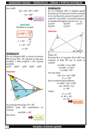 EXÁMENES UNSAAC – TRIÁNGULOS – LÍNEAS Y PUNTOS NOTABLES
WILBER CONDOR AQUISE19
Del △ABC:
2𝛽 + 2𝛳 + 40° = 180°
4x = 140°
x = 35°
NOTI WIL
También se cumple
x = 45° −
⊀ 𝐵
4
x = 45° −
40°
4
x = 45° - 10°
x = 35°
Problema 23
En un triángulo ABC, se traza la ceviana
BN, tal que BN = AC, además se sabe que
𝑚∢𝐵𝐴𝐶 = 100°, 𝑚∢𝐵𝐶𝑁 = 30°. Calcule
𝑚∢𝑁𝐵𝐶.
a)10° b)20° c)30° d)40° e)50°
Solución:
Se prolonga BA tal que TC = BT
∆𝐵𝑁𝑇𝐶: prop. Del cuadrilátero no
convexo
𝑚∢𝑇𝐵𝑁 = 40°
Por tanto:
x = 10°
Problema 24
En un triángulo ABC, el ángulo agudo
formado por la bisectriz interior trazado
de A y la bisectriz exterior trazado de C ,
mide 30° .Si m⊀BAC = 2m⊀ACB ,entonces
la medida del ángulo exterior en C . es :
a)120° b)145° c)125°
d)140° e)130°
Solución:
Piden: 2𝜃
El punto E es el excentro del ∆ ABC con
respecto al lado 𝐵𝐶̅̅̅̅ por lo tanto se
cumple:
m⊀ABC = 2 m⊀ AEC
m⊀ABC = 2 (30°)
m ⊀ABC = 60°
Por otro lado:
120 - 2 + 2 = 180°
 -  = 30°
De la condición del problema:
m ⊀BAC = 2m ⊀ ACB
2 = 2(120 - 2)
 = 40°
Luego:
 -  = 30°
 - 40° = 30°
 = 70°
2 = 140°
 