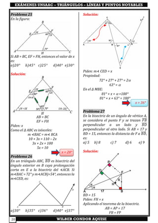 EXÁMENES UNSAAC – TRIÁNGULOS – LÍNEAS Y PUNTOS NOTABLES
WILBER CONDOR AQUISE20
Problema 25
En la figura:
Si AB = BC, EF = FH, entonces el valor de x
es:
a)20° b)45° c)25° d)40° e)30°
Solución:
AB = BC
EF = FH
Piden: x
Como el ∆ ABC es isósceles:
m ⊀BAC = m⊀ BCA
10 + 3x = 110 – 2x
3x + 2x = 100
5x = 10
x = 20°
Problema 26
En un triángulo ABC, 𝐵𝐷̅̅̅̅ es bisectriz del
ángulo exterior en B cuya prolongación
corta en E a la bisectriz del ⊀ACB. Si
m⊀BAC = 72° y m⊀ACB)=54°, entonces la
m⊀CED, es:
a)30° b)35° c)36° d)40° e)37°
Solución:
Piden: m⊀ CED = x
Propiedad:
72° + 27° + 27° = 2
63° = 
En el ∆ MBE:
81° + x +  =180°
81° + x + 63° = 180°
x = 36°
Problema 27
En la bisectriz de un ángulo de vértice A,
se considera el punto F y se trazan 𝐹𝐵̅̅̅̅
perpendicular a un lado y 𝐵𝐷̅̅̅̅
perpendicular al otro lado. Si AB = 17 y
BD = 15, entonces la distancia de F a 𝐵𝐷̅̅̅̅,
es:
a) 5 b) 8 c) 7 d) 6 e) 9
Solución:
BD = 15
Piden: FH = x
Aplicando el teorema de la bisectriz.
AB = AP = 17
FB = FP
 