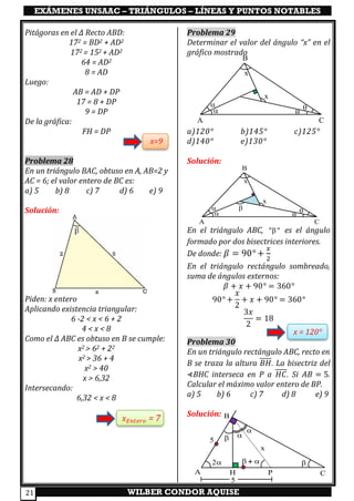 EXÁMENES UNSAAC – TRIÁNGULOS – LÍNEAS Y PUNTOS NOTABLES
WILBER CONDOR AQUISE21
Pitágoras en el ∆ Recto ABD:
172 = BD2 + AD2
172 = 152 + AD2
64 = AD2
8 = AD
Luego:
AB = AD + DP
17 = 8 + DP
9 = DP
De la gráfica:
FH = DP
x=9
Problema 28
En un triángulo BAC, obtuso en A, AB=2 y
AC = 6; el valor entero de BC es:
a) 5 b) 8 c) 7 d) 6 e) 9
Solución:
Piden: x entero
Aplicando existencia triangular:
6 -2 < x < 6 + 2
4 < x < 8
Como el ∆ ABC es obtuso en B se cumple:
x2 > 62 + 22
x2 > 36 + 4
x2 > 40
x > 6,32
Intersecando:
6,32 < x < 8
𝑥 𝐸𝑛𝑡𝑒𝑟𝑜 = 7
Problema 29
Determinar el valor del ángulo “x” en el
gráfico mostrado
a)120° b)145° c)125°
d)140° e)130°
Solución:
En el triángulo ABC, " " es el ángulo
formado por dos bisectrices interiores.
De donde: 𝛽 = 90° +
𝑥
2
En el triángulo rectángulo sombreado,
suma de ángulos externos:
𝛽 + 𝑥 + 90° = 360°
90° +
𝑥
2
+ 𝑥 + 90° = 360°
3𝑥
2
= 18
x = 120°
Problema 30
En un triángulo rectángulo ABC, recto en
B se traza la altura 𝐵𝐻. La bisectriz del
⊀BHC interseca en P a 𝐻𝐶. Si 𝐴𝐵 = 5.
Calcular el máximo valor entero de BP.
a) 5 b) 6 c) 7 d) 8 e) 9
Solución:
A
B
C

 

x
x
A
B
CH P
 

x
2  + 
5
5
A
B
C

 

x
x

 