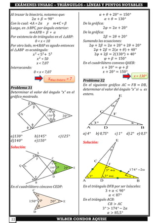 EXÁMENES UNSAAC – TRIÁNGULOS – LÍNEAS Y PUNTOS NOTABLES
WILBER CONDOR AQUISE22
Al trazar la bisectriz, notamos que:
2𝛼 + 𝛽 = 90°
Con lo cual: ⊀A = 2α y m⊀C = β
Luego, en  BPC, por ángulo exterior:
m⊀APB = β + α
Por existencia de triángulos en el △ABP:
0 < x < 10
Por otro lado, m⊀BAP es agudo entonces
el △ABP es acutángulo:
𝑥2
< 52
+ 52
𝑥2
< 50
x < 7,07
Intersecando:
0 < x < 7,07
𝑋 𝑀𝑎𝑥 𝐸𝑛𝑡𝑒𝑟𝑜 = 7
Problema 31
Determinar el valor del ángulo “x” en el
gráfico mostrado.
a)130° b)145° c)125°
d)140° e)150°
Solución:
En el cuadrilátero cóncavo CEDP:
𝛼 + 𝜃 + 20° = 150°
𝛼 + 𝜃 = 130°
De la gráfica:
2𝜑 = 2𝛼 + 20°
De la gráfica:
2𝛽 = 2𝜃 + 20°
Sumando las ecuaciones:
2𝜑 + 2𝛽 = 2𝛼 + 20° + 2𝜃 + 20°
2𝜑 + 2𝛽 = 2(𝛼 + 𝜃) + 40°
2𝜑 + 2𝛽 = 2(130°) + 40°
𝜑 + 𝛽 = 150°
En el cuadrilátero convexo QAEB:
𝑥 + 20° = 𝜑 + 𝛽
𝑥 + 20° = 150°
x = 130°
Problema 32
En el siguiente gráfico 𝐴𝐶 = 𝐹𝐵 = 𝐷𝐵,
determinar el valor del ángulo “x” si  es
entero.
a) 4° b) 0,75° c) 1° d) 2° e) 0,5°
Solución:
En el triángulo DFB por ser Isósceles:
3 + 𝛼 < 90°
𝛼 < 87°
En el triángulo ACB:
𝐶𝐵 > 𝐴𝐶
3° > 174° − 2𝛼
𝛼 > 85,5°
20º150º






x
20º150º


C
D
EP




x
A
B
Q
20º


C
D
EP150º
A B
C
D
E
F
3º

x
A B
C
D
E
F
3º

x3º +
3º + 174º 2−
 