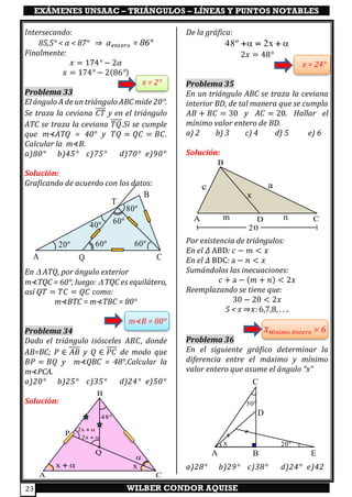 EXÁMENES UNSAAC – TRIÁNGULOS – LÍNEAS Y PUNTOS NOTABLES
WILBER CONDOR AQUISE23
Intersecando:
85,5° < α < 87° ⇒ 𝛼 𝑒𝑛𝑡𝑒𝑟𝑜 = 86°
Finalmente:
𝑥 = 174° − 2𝛼
𝑥 = 174° − 2(86°)
x = 2°
Problema 33
El ángulo A de un triángulo ABC mide 20°.
Se traza la ceviana 𝐶𝑇 y en el triángulo
ATC se traza la ceviana 𝑇𝑄.Si se cumple
que m⊀ATQ = 40° y 𝑇𝑄 = 𝑄𝐶 = 𝐵𝐶.
Calcular la m⊀B.
a)80° b)45° c)75° d)70° e)90°
Solución:
Graficando de acuerdo con los datos:
En  ATQ, por ángulo exterior
m⊀TQC = 60°, luego:  TQC es equilátero,
así 𝑄𝑇 = 𝑇𝐶 = 𝑄𝐶 como:
m⊀BTC = m⊀TBC = 80°
m⊀B = 80°
Problema 34
Dado el triángulo isósceles 𝐴𝐵𝐶, donde
AB=BC; 𝑃 ∈ 𝐴𝐵 y 𝑄 ∈ 𝑃𝐶 de modo que
𝐵𝑃 = 𝐵𝑄 y m⊀QBC = 48°.Calcular la
m⊀PCA.
a)20° b)25° c)35° d)24° e)50°
Solución:
De la gráfica:
 48º 2x+ = +
2𝑥 = 48°
x = 24°
Problema 35
En un triángulo ABC se traza la ceviana
interior BD, de tal manera que se cumpla
𝐴𝐵 + 𝐵𝐶 = 30 y 𝐴𝐶 = 20. Hallar el
mínimo valor entero de BD.
a) 2 b) 3 c) 4 d) 5 e) 6
Solución:
Por existencia de triángulos:
En el 𝛥 ABD: 𝑐 − 𝑚 < 𝑥
En el 𝛥 BDC: a − 𝑛 < 𝑥
Sumándolos las inecuaciones:
𝑐 + a − (𝑚 + 𝑛) < 2𝑥
Reemplazando se tiene que:
30 − 20 < 2𝑥
5 < x ⇒𝑥: 6,7,8, . . ..
𝑋 𝑀í𝑛𝑖𝑚𝑜 𝐸𝑛𝑡𝑒𝑟𝑜 = 6
Problema 36
En el siguiente gráfico determinar la
diferencia entre el máximo y mínimo
valor entero que asume el ángulo “x”
a)28° b)29° c)38° d)24° e)42
A B
C
D
E
30º
x 20º
20º 60º 60º
60º40º
80º
A Q C
T
B
x

2x +
2x +
48º
x +
A C
B
P
•
Q
x
m nA
B
CD
ac
20
x
 