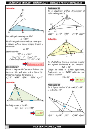 EXÁMENES UNSAAC – TRIÁNGULOS – LÍNEAS Y PUNTOS NOTABLES
WILBER CONDOR AQUISE24
Solución:
Del triángulo rectángulo ABC:
𝑥 < 60°
En el triángulo sombreado se tiene que:
A mayor lado se opone mayor ángulo y
viceversa
x > 20°
Intersecando:
20° < 𝑥 < 60°
𝑥 𝑚𝑖𝑛= 21° y 𝑥 𝑚𝑎𝑥= 59°
Piden la diferencia: 59° - 21° = 38°
Diferencia = 38°
Problema 37
En un triángulo ABC se traza la bisectriz
interior 𝐵𝐷 tal que 𝐴𝐵 = 𝐵𝐷 = 𝐷𝐶.
Hallar la medida del ángulo C.
a)38° b)39° c)36° d)24° e)42°
Solución:
De la figura en el 𝛥𝐴𝐵𝐷:
2𝑥 + 2𝑥 + 𝑥 = 180°
x = 36°
Problema 38
En el siguiente gráfico determinar el
valor del ángulo “  ”
a)18° b)19° c)16° d)14° e)10°
Solución:
En el 𝛥ABC se traza la ceviana interior
BD a fin de obtener el DBC isósceles
𝐵𝐷 = 𝐷𝐶
Luego se tiene el 𝛥BED equilátero,
finalmente en el 𝛥EDC isósceles por
ángulo exterior.
2ϴ = 20°
ϴ = 10°
Problema 39
En la figura: hallar “x” si: m⊀BAC =60°
y m⊀ABC =40°
a)68° b)69° c)66° d)64° e)60°
A 10º
10º

20º
100º
B
C
A
10º

20º 60º
B
C
40º
40º
10º
20º
D
E



xº


C A
B
A B
C
D
E
x 20º
30º
A
B
C
2x 2x
x x
x
D
 