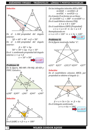 EXÁMENES UNSAAC – TRIÁNGULOS – LÍNEAS Y PUNTOS NOTABLES
WILBER CONDOR AQUISE25
Solución:
En el ABC propiedad del ángulo
exterior:
2𝛽 = 60° + 40° ⇒ 𝛽 = 50°
En el ADC propiedad del ángulo
exterior:
𝛽 = 30° + 2𝜑
50° = 30° + 2𝜑 ⇒ 𝜑 = 10°
En el  sombreado propiedad del ángulo
externo: 𝑥 = 𝜑 + 𝛽
𝑥 = 10° + 50°
x = 60°
Problema 40
En la figura, ME=MP; FN=NQ; AE=ED y
FDFC. Calcule x.
a)48° b)49° c)46° d)44° e)40°
Solución:
En el 𝛥ABC: 𝑥 + 𝛽 + 𝜔 = 180°
En los triángulos isósceles AED y DFC
m⊀EAD = m⊀EDA = β
m⊀FDC = m⊀FCD = ω
En el punto D se forma un un llano:
β + m⊀EDF + ω = 180° ⇒ m⊀EDF = x
En el cuadrilátero cóncavo PDQ:
𝑥 + 𝛼 + 𝜃 = 120°
En el cuadrilátero EBFD (Propiedad)
𝑥 + 𝑥 = 𝛼 + 𝜃 ⇒ 2𝑥 = 𝛼 + 𝜃
Reemplazando en:
𝑥 + 𝛼 + 𝜃 = 120° ⇒ 𝑥 + 2𝑥 = 120°
x = 40°
Problema 41
En la figura mostrada, hallar “x”.
a)22° b)23° c)22,5° d)24° e)27°
Solución:
En el cuadrilátero cóncavo ABCD, por
propiedad se obtiene el ángulo  :
𝛽 = 𝑥 + 3𝑥 + 2𝑥 ⇒ 𝛽 = 6𝑥
En el triángulo sombreado:
𝑥 + 𝑥 + 6𝑥 = 180°
x = 22,5°
A D C
B
E
M
F
N
P Q
120º
x
  
x

 

x x
2x
x 3x



xº
30
30
C A
B
40D
x x
2x
x 3x
6x

A
B
C
A D C
B
E
M
F
N
P Q
120º
x
 