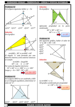 EXÁMENES UNSAAC – TRIÁNGULOS – LÍNEAS Y PUNTOS NOTABLES
WILBER CONDOR AQUISE26
Problema 42
En la figura siguiente, hallar: 𝑦 − 3𝑥
a)12° b)13° c)15° d)14° e)17°
Solución:
En el gráfico:
m⊀ADB = 30° ⇒ m⊀BDC = 60°
El ángulo “x” está formado por una
bisectriz interior y otra exterior entonces
se cumple:
m⊀CDB = 2m⊀CFB
60° = 2x ⇒ x = 30°
Por suma de ángulos interiores:
15° + 60° + 𝑦 = 180° ⇒ 𝑦 = 105°
Luego: y – 3x = 105° - 90° = 15°
y – 3x = 15°
Problema 43
En la figura ABCD es un cuadrado y AED
es un triángulo equilátero, determinar el
valor de “x”:
a)12° b)13° c)15° d)14° e)17°
Solución:
En el gráfico:
Aplicando propiedad en la parte
sombreada:
45° + 30° = 60° + 𝑥
60° + 𝑥 = 75°
x = 15°
Problema 44
Del siguiente gráfico, hallar el valor de
“x” si: 𝐴𝐵 = 𝐵𝐷 = 𝐵𝐶
a)12°
b)13°
c)14°
d)15°
e)16°
Solución:
La m⊀BDC = x +α
Del grafico sombreado por propiedad:
𝛼 + 28° = 2𝑥 + 𝛼
x = 14°
C
D
A
E F
x
B
y
z
z 60º
A B
C
D
28º
x
x
A
B
D
C
E
x
A
B
D
C
E
45º
30º
60º
60º
A B
C
D
28º
x


x +
C
D
A
E
F
x
B
y
15º
60º15º
30º
60º
45º
45º
 