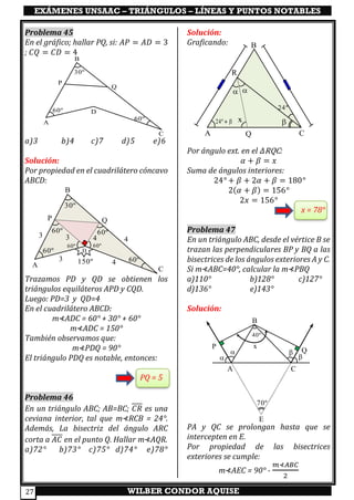 EXÁMENES UNSAAC – TRIÁNGULOS – LÍNEAS Y PUNTOS NOTABLES
WILBER CONDOR AQUISE27
Problema 45
En el gráfico; hallar PQ, si: 𝐴𝑃 = 𝐴𝐷 = 3
; 𝐶𝑄 = 𝐶𝐷 = 4
a)3 b)4 c)7 d)5 e)6
Solución:
Por propiedad en el cuadrilátero cóncavo
ABCD:
Trazamos PD y QD se obtienen los
triángulos equiláteros APD y CQD.
Luego: PD=3 y QD=4
En el cuadrilátero ABCD:
m⊀ADC = 60° + 30° + 60°
m⊀ADC = 150°
También observamos que:
m⊀PDQ = 90°
El triángulo PDQ es notable, entonces:
PQ = 5
Problema 46
En un triángulo ABC; AB=BC; 𝐶𝑅 es una
ceviana interior, tal que m⊀RCB = 24°.
Además, La bisectriz del ángulo ARC
corta a 𝐴𝐶 en el punto Q. Hallar m⊀AQR.
a)72° b)73° c)75° d)74° e)78°
Solución:
Graficando:
Por ángulo ext. en el 𝛥RQC:
𝛼 + 𝛽 = 𝑥
Suma de ángulos interiores:
24° + 𝛽 + 2𝛼 + 𝛽 = 180°
2(𝛼 + 𝛽) = 156°
2𝑥 = 156°
x = 78°
Problema 47
En un triángulo ABC, desde el vértice B se
trazan las perpendiculares BP y BQ a las
bisectrices de los ángulos exteriores A y C.
Si m⊀ABC=40°, calcular la m⊀PBQ
a)110° b)128° c)127°
d)136° e)143°
Solución:
PA y QC se prolongan hasta que se
intercepten en E.
Por propiedad de las bisectrices
exteriores se cumple:
m⊀AEC = 90° -
𝑚⊀𝐴𝐵𝐶
2
A
D
C
B
P
Q
60º
60º
30º
A
D
C
B
P Q
60º
60º
30º
150º
60º 60º
3 4
43
60º60º
3 4
A Q C
R
B
24º
24º + x
 
A C
Q
P
B
x

 

70º
E
40º
 