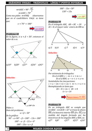 EXÁMENES UNSAAC – TRIÁNGULOS – LÍNEAS Y PUNTOS NOTABLES
WILBER CONDOR AQUISE28
m⊀AEC = 90° -
40°
2
m⊀AEC = 70°
Como nos piden m⊀PBQ observamos
que en el cuadrilátero PBQE se tiene
que:
𝑥 + 70° = 180°
x = 110°
Problema 48
En la figura, si 𝛼 + 𝛽 = 50°, entonces el
valor de x es:
a)10° b)28° c)27° d)36° e)43°
Solución:
Piden: x
Dato del problema:
 + 𝛽 = 50°
De la gráfica:
90° -  +90° – 𝛽 + 180° – 13x = 180°
180° -  - 𝛽 – 13 x = 0°
180° - 13x =  + 𝛽
180° - 13x = 50°
130° = 13x
x = 10°
Problema 49
En el triángulo ABC, AB + BC = 20 y
AC = 8; el mayor valor entero de BM es:
a) 5 b) 8 c) 7 d) 6 e) 9
Solución:
Por existencia de triángulos:
En el 𝛥 ABD: 𝑐 − 𝑚 < 𝑥 < m + c
En el 𝛥 BDC: a − 𝑛 < 𝑥 < a +n
Sumándolos las inecuaciones:
𝑐 + a − (𝑚 + 𝑛) < 2𝑥 < 𝑚 + 𝑐 + 𝑎 + 𝑛
Reemplazando se tiene que:
20 − 8 < 2𝑥 < 20 + 8
6 < x < 14
𝑋 𝑀𝑎𝑦𝑜𝑟 𝐸𝑛𝑡𝑒𝑟𝑜 = 13
Problema 50
En un triángulo ABC se cumple que
m⊀BAC - m⊀ACB = 32° se traza la altura
𝐵𝐻̅̅̅̅ y la bisectriz interior 𝐵𝐷̅̅̅̅ (D 𝐴𝐶̅̅̅̅). La
medida del ángulo formado por las
bisectrices de los ángulos BHC y BDC, es:
a)7° b)8° c)17° d)13° e)16°
DA
B
C
x
m n
x
A
B
CD
ac
x
 