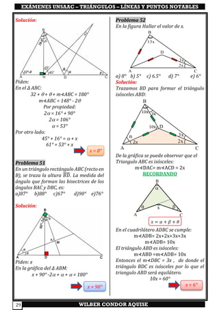 EXÁMENES UNSAAC – TRIÁNGULOS – LÍNEAS Y PUNTOS NOTABLES
WILBER CONDOR AQUISE29
Solución:
Piden:
En el ∆ ABC:
32 +  +  + m⊀ABC = 180°
m⊀ABC = 148° - 2
Por propiedad:
2 = 16° + 90°
2 = 106°
 = 53°
Por otro lado:
45° + 16° =  + x
61° = 53° + x
x = 8°
Problema 51
En un triángulo rectángulo ABC (recto en
B), se traza la altura 𝐵𝐷̅̅̅̅. La medida del
ángulo que forman las bisectrices de los
ángulos BAC y DBC, es:
a)87° b)88° c)67° d)90° e)76°
Solución:
Piden: x
En la gráfica del ∆ ABM:
x + 90° -2 +  +  = 180°
x = 90°
Problema 52
En la figura Hallar el valor de x.
a) 8° b) 5° c) 6.5° d) 7° e) 6°
Solución:
Trazamos BD para formar el triángulo
isósceles ABD:
De la gráfica se puede observar que el
Triangulo ABC es isósceles:
m⊀DAC= m⊀ACD = 2x
RECORDANDO
En el cuadrilátero ADBC se cumple:
m⊀ADB= 2x+2x+3x+3x
m⊀ADB= 10x
El triángulo ABD es isósceles:
m⊀ABD =m⊀ADB= 10x
Entonces el m⊀DBC = 3x , de donde el
triángulo BDC es isósceles por lo que el
triangulo ABD será equilátero.
10x = 60°
x = 6°
A
B
C
D
3x
2x
13x
A
B
C
D
3x
2x2x

3x10x
10x
n
A
B
C

 x
𝑥 = 𝛼 + 𝛽 + 𝜃
 